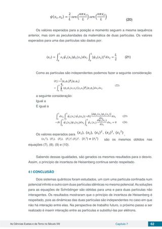 As Ciências Exatas e da Terra no Século XXI Capítulo 7 62
Os valores esperados para a posição e momento seguem a mesma sequência
anterior, mas com as peculiaridades da matemática de duas partículas. Os valores
esperados para uma das partículas são dados por:
Como as partículas são independentes podemos fazer a seguinte consideração
a seguinte consideração:
Igual a
E igual a
Os valores esperados para ,
são os mesmos obtidos nas
equações (7), (8), (9) e (10).
Sabendo dessas igualdades, são gerados os mesmos resultados para o desvio.
Assim, o princípio de incerteza de Heisenberg continua sendo respeitado.
4 | 	CONCLUSÃO
Dois sistemas quânticos foram estudados, um com uma partícula confinada num
potencial infinito e outro com duas partículas idênticas no mesmo potencial.As soluções
para as equações de Schrödinger são obtidas para uma e para duas partículas não
interagentes. Os resultados mostraram que o princípio de incerteza de Heisenberg é
respeitado, pois as dinâmicas das duas partículas são independentes no caso em que
não há interação entre elas. Na perspectiva de trabalho futuro, o próximo passo a ser
realizado é inserir interação entre as partículas e substituí-las por elétrons.
 
