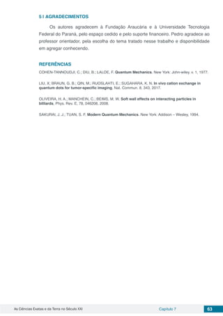 As Ciências Exatas e da Terra no Século XXI Capítulo 7 63
5 | 	AGRADECIMENTOS
Os autores agradecem à Fundação Araucária e à Universidade Tecnologia
Federal do Paraná, pelo espaço cedido e pelo suporte financeiro. Pedro agradece ao
professor orientador, pela escolha do tema tratado nesse trabalho e disponibilidade
em agregar conhecendo.
REFERÊNCIAS
COHEN-TANNOUDJI, C.; DIU, B.; LALOE, F. Quantum Mechanics. New York: John-wiley, v. 1, 1977.
LIU, X; BRAUN, G. B.; QIN, M.; RUOSLAHTI, E.; SUGAHARA, K. N. In vivo cation exchange in
quantum dots for tumor-specific imaging, Nat. Commun. 8, 343, 2017.
OLIVEIRA, H. A.; MANCHEIN, C.; BEIMS, M. W. Soft wall effects on interacting particles in
billiards, Phys. Rev. E, 78, 046208, 2008.
SAKURAI, J. J.; TUAN, S. F. Modern Quantum Mechanics. New York: Addison – Wesley, 1994.
 