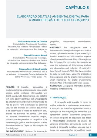 Capítulo 8 64As Ciências Exatas e da Terra no Século XXI
CAPÍTULO 8
ELABORAÇÃO DE ATLAS AMBIENTAL DIGITAL PARA
A MICRORREGIÃO DE FOZ DO IGUAÇU/PR
Vinícius Fernandes de Oliveira
Instituto Latino-Americano de Tecnologia,
Infraestrutura e Território - Universidade Federal
da Integração Latino-Americana. Foz do Iguaçu -
PR.
Samuel Fernando Adami
Instituto Latino-Americano de Tecnologia,
Infraestrutura e Território - Universidade Federal
da Integração Latino-Americana. Foz do Iguaçu -
PR.
Giovana Secretti Vendruscolo
Instituto Latino-Americano de Ciências da Vida e
da Natureza - Universidade Federal da Integração
Latino-Americana. Foz do Iguaçu - PR.
RESUMO: O trabalho cartográfico é
fundamental para a análise espacial e seu amplo
acesso, pelas entidades interessadas, um
direito assegurado, desta maneira este trabalho
tem como objetivo contribuir com uma proposta
de atlas temático ambiental da microrregião de
Foz do Iguaçu. Para a realização da pesquisa
usou-se das técnicas de análise documental
e da observação e coleta de material in loco,
através de trabalhos de campo. Com isso
foi possível confeccionar diversos mapas,
utilizando-se dos preceitos da neográfica e da
representação gráfica, que incorporam o Atlas
Temático Ambiental Digital da Microrregião de
Foz do Iguaçu.
PALAVRAS-CHAVE: Sistema de informação
geográfica, mapeamento, sensoriamento
remoto.
ABSTRACT: The cartographic work is
fundamental for the spatial analysis and its wide
access,byinterestedentities,aguaranteedright,
thus this work aims to contribute with a proposal
of environmental thematic Atlas of the region of
Foz do Iguaçu. For conducting the research, we
used the techniques of documentary analysis
and observation and collection of material in
loco, through fieldwork. With this, it was possible
to make several maps, using the precepts of
the neographic and the graphic representation,
which incorporate the Digital environmental
thematic Atlas of the region of Foz do Iguaçu.
KEYWORDS: Geographic Information System,
mapping, remote sensing.
1 | 	INTRODUÇÃO
A cartografia está inserida no cerne da
análise ambiental e, muitas vezes, esse vínculo
é reforçado por questões legais relacionadas a
aplicação de leis e regulações ambientais que
apresentam caráter claramente geográfico.
O acesso por parte da população aos dados
e interpretações resultantes da análise de
variáveis ambientais apresenta-se como um
desafio à cartografia temática, uma vez que a
busca por representações cartográficas claras
 