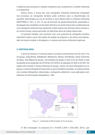 As Ciências Exatas e da Terra no Século XXI Capítulo 8 65
e objetivas dos processos e objetos complexos que caracterizam a análise ambiental
é considerável.
Dessa forma, a busca por uma cartografia ambiental fortemente embasada
nos princípios da cartografia temática pode contribuir para a disseminação de
questões relacionadas ao uso do território e seus efeitos sobre a dinâmica ambiental
(MARTINELLI, 2011, p. 61). O uso de técnicas de geoprocessamento associadas a
divulgação dos resultados on-line pela internet é um ponto chave para a elaboração de
uma cartografia ambiental que apresente amplo acesso aos diversos atores sociais e,
ao mesmo tempo, possa aproveitar de diferentes tipos de mídias disponíveis.
O presente trabalho visa contribuir com uma proposta de cartografia temática
ambiental criada a partir dos dados do projeto de pesquisa e de fontes secundárias,
além de buscar ampliar a divulgação e o acesso aos temas ambientais regionais.
2 | 	METODOLOGIA
A área de estudos é composta pelos municípios paranaenses de Céu Azul, Foz
do Iguaçu, Itaipulândia, Matelândia, Medianeira, Missal, Ramilândia, Santa Terezinha
de Itaipu, São Miguel do Iguaçu, Serranópolis do Iguaçu e Vera Cruz do Oeste e está
localizada entre longitudes de 53°30'W e 54°35'W e as latitudes 24°50'S e 25°35S. Na
região está inserido o Parque Nacional do Iguaçu, partes da bacia hidrográfica do rio
Iguaçu e a bacia hidrográfica Paraná III e a usina hidrelétrica de Itaipu. Foi desenvolvida
uma revisão bibliográfica relacionada a cartografia ambiental e suas aplicações com
Sistemas de Informações Geográficas - SIG.
Figura 1 - Localização da Microrregião de Foz do Iguaçu.
O SIG empregado na pesquisa foi o ArcGIS (LAW e COLLINS, 2013), que
 