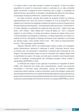 As Ciências Exatas e da Terra no Século XXI Capítulo 8 66
é o sistema sobre o qual está montado o projeto de pesquisa. O banco de dados
geográficos do projeto foi organizado visando a produção de um atlas ambiental
digital, envolvendo a seleção de temas relevantes para a região, a compilação de
dados primários e secundários, a checagem e atualização dos planos de informações,
a preparação de layouts preliminares, a padronização visual dos mapas.
Os dados primários, gerados pelo projeto de pesquisa “Estudo da dinâmica
espacial-temporal dos usos das terras da paisagem de Foz do Iguaçu/PR e suas
relações com a estrutura da vegetação e estoque de carbono no solo em fragmentos de
Floresta Estacional Semidecidual.”, financiado pelo CNPq (processo nº 446.387/2014-
2), foram utilizados na confecção dos mapas de Usos das terras - 1980 e Usos das
terras - 2017; Matas - 1980 e Matas 2017; Áreas de Matas (%) - 2017, e Carbono
orgânico no solo (0-40cm), os dados secundários, retirados de órgãos oficiais como
o Instituto Brasileiro de Geografia e Estatística, o Instituto Agronômico do Paraná e o
Instituto de Terras, Cartografia e Geologia do Paraná, foram utilizados na confecção
dos demais mapas, como produto interno bruto - PIB, índice de desenvolvimento
humano - IDH, população e geomorfológico.
Segundo Martinelli (2013), “a representação gráfica compõe uma linguagem
gráfica bidimensional, atemporal e destinada à vista”. Possuindo domínio sobre
as demais, pois sua apreensão é instantânea e expressa pela construção de uma
imagem. Sua particularidade reside no fato da vinculação das relações dadas entre
os significados dos signos. Os mapas, de modo geral, consistem numa representação
mental da realidade, compreendendo três atividades principais: leitura, análise e
interpretação (MARTINELLI, 2013).
A confecção dos mapas se deu seguindo os preceitos da neográfica de Bertin
(1986), com tratamento dos dados para compreendê-los, revelar suas possíveis
informações e comunicar essas informações, através dos métodos coroplético
(usado para valores relativos e valores crescentes), pontos de contagem (usada para
representação de fenômenos com padrão de distribuição disperso), figuras geométricas
proporcionais (usado para representação quantitativa de valores absolutos) e isarítmico
(usado para representação de fenômenos contínuos no espaço) (MARTINELLI, 2013).
 