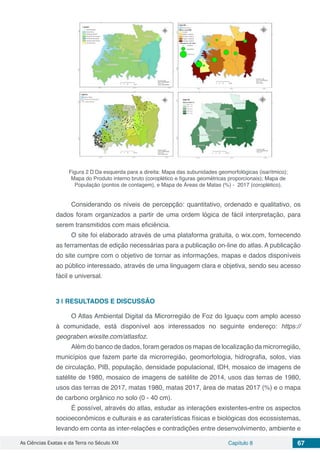 As Ciências Exatas e da Terra no Século XXI Capítulo 8 67
Figura 2 – Da esquerda para a direita: Mapa das subunidades geomorfológicas (isarítmico);
Mapa do Produto interno bruto (coroplético e figuras geométricas proporcionais); Mapa de
População (pontos de contagem), e Mapa de Áreas de Matas (%) - 2017 (coroplético).
Considerando os níveis de percepção: quantitativo, ordenado e qualitativo, os
dados foram organizados a partir de uma ordem lógica de fácil interpretação, para
serem transmitidos com mais eficiência.
O site foi elaborado através de uma plataforma gratuita, o wix.com, fornecendo
as ferramentas de edição necessárias para a publicação on-line do atlas. A publicação
do site cumpre com o objetivo de tornar as informações, mapas e dados disponíveis
ao público interessado, através de uma linguagem clara e objetiva, sendo seu acesso
fácil e universal.
3 | 	RESULTADOS E DISCUSSÃO
O Atlas Ambiental Digital da Microrregião de Foz do Iguaçu com amplo acesso
à comunidade, está disponível aos interessados no seguinte endereço: https://
geograben.wixsite.com/atlasfoz.
Além do banco de dados, foram gerados os mapas de localização da microrregião,
municípios que fazem parte da microrregião, geomorfologia, hidrografia, solos, vias
de circulação, PIB, população, densidade populacional, IDH, mosaico de imagens de
satélite de 1980, mosaico de imagens de satélite de 2014, usos das terras de 1980,
usos das terras de 2017, matas 1980, matas 2017, área de matas 2017 (%) e o mapa
de carbono orgânico no solo (0 - 40 cm).
É possível, através do atlas, estudar as interações existentes-entre os aspectos
socioeconômicos e culturais e as caraterísticas físicas e biológicas dos ecossistemas,
levando em conta as inter-relações e contradições entre desenvolvimento, ambiente e
 