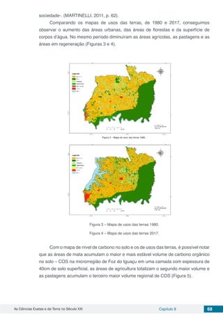 As Ciências Exatas e da Terra no Século XXI Capítulo 8 68
sociedade-. (MARTINELLI, 2011, p. 62).
Comparando os mapas de usos das terras, de 1980 e 2017, conseguimos
observar o aumento das áreas urbanas, das áreas de florestas e da superfície de
corpos d’água. No mesmo período diminuíram as áreas agrícolas, as pastagens e as
áreas em regeneração (Figuras 3 e 4).
Figura 3 – Mapa de usos das terras 1980.
Figura 4 – Mapa de usos das terras 2017.
Com o mapa de nível de carbono no solo e os de usos das terras, é possível notar
que as áreas de mata acumulam o maior e mais estável volume de carbono orgânico
no solo – COS na microrregião de Foz do Iguaçu em uma camada com espessura de
40cm de solo superficial, as áreas de agricultura totalizam o segundo maior volume e
as pastagens acumulam o terceiro maior volume regional de COS (Figura 5).
 