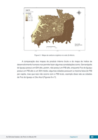 As Ciências Exatas e da Terra no Século XXI Capítulo 8 69
Figura 5 - Mapa de carbono orgânico no solo (0-40cm).
A comparação dos mapas do produto interno bruto e do mapa de índice de
desenvolvimento humano nos permite fazer algumas constatações como: Serranópolis
do Iguaçu possui um IDH alto, porém, não possui um PIB alto, enquanto Foz do Iguaçu
possui um PIB alto e um IDH médio; algumas cidades possuem a mesma faixa de PIB
per capita, mas que isso não ocorre com o PIB bruto, exemplo disso são as cidades
de Foz do Iguaçu e Céu Azul (Figuras 6 e 7).
 