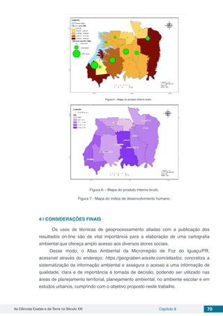 As Ciências Exatas e da Terra no Século XXI Capítulo 8 70
Figura 6 – Mapa do produto interno bruto.
Figura 7 - Mapa do índice de desenvolvimento humano.
4 | 	CONSIDERAÇÕES FINAIS
Os usos de técnicas de geoprocessamento aliadas com a publicação dos
resultados on-line são de vital importância para a elaboração de uma cartografia
ambiental que ofereça amplo acesso aos diversos atores sociais.
Desse modo, o Atlas Ambiental da Microrregião de Foz do Iguaçu/PR,
acessível através do endereço: https://geograben.wixsite.com/atlasfoz, concretiza a
sistematização da informação ambiental e assegura o acesso a uma informação de
qualidade, clara e de importância à tomada de decisão, podendo ser utilizado nas
áreas de planejamento territorial, planejamento ambiental, no ambiente escolar e em
estudos urbanos, cumprindo com o objetivo proposto neste trabalho.
 