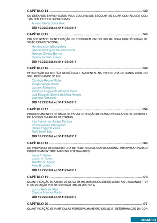 SUMÁRIO
CAPÍTULO 14...........................................................................................................130
OS DESAFIOS ENFRENTADOS PELA COMUNIDADE ESCOLAR AO LIDAR COM ALUNOS COM
TDAH EM PEDRO LEOPOLDO/MG
Aurea Helena Costa Melo
DOI 10.22533/at.ed.51419240514
CAPÍTULO 15...........................................................................................................143
PDI SOFTWARE: IDENTIFICAÇÃO DE FERRUGEM EM FOLHAS DE SOJA COM TÉCNICAS DE
VISÃO COMPUTACIONAL
Hortência Lima Gonçalves
Gabriel Rodrigues Pereira Rocha
George Oliveira Barros
Cássio Jardim Tavares
DOI 10.22533/at.ed.51419240515
CAPÍTULO 16...........................................................................................................148
PERCEPÇÃO DA GESTÃO GEOLÓGICA E AMBIENTAL NA PREFEITURA DE SANTA CRUZ DO
SUL, RIO GRANDE DO SUL
Cândida Regina Müller
Thays França Afonso
Luciano Marquetto
Verônica Regina de Almeida Vieira
Luis Eduardo Silveira da Mota Novaes
Leandro Fagundes
DOI 10.22533/at.ed.51419240516
CAPÍTULO 17...........................................................................................................154
PROCESSAMENETO DE IMAGENS PARA A DETECÇÃO DE PLACAS VEICULARES NO CONTROLE
DE ACESSO EM ÁREAS RESTRITAS
Yan Patrick de Moraes Pantoja
Bruno Yusuke Kitabayashi
Rafael Fogarolli Vieira
Raiff Smith Said
DOI 10.22533/at.ed.51419240517
CAPÍTULO 18...........................................................................................................163
DO PROPOSTA DE ARQUITETURA DE REDE NEURAL CONVOLUCIONAL INTERVALAR PARA O
PROCESSAMENTO DE IMAGENS INTERVALARES
Ivana P. Steim
Lucas M. Tortelli
Marilton S. Aguiar
Aline B. Loreto
DOI 10.22533/at.ed.51419240518
CAPÍTULO 19...........................................................................................................173
QUANTIFICAÇÃO DE AZEITE DE OLIVA EM MISTURAS COM ÓLEOS VEGETAIS UTILIZANDO FTIR
E CALIBRAÇÃO POR REGRESSÃO LINEAR MÚLTIPLA
Lucas Wahl da Silva
Clayton Antunes Martin
DOI 10.22533/at.ed.51419240519
CAPÍTULO 20...........................................................................................................177
QUANTIFICAÇÃO DE PARTÍCULAS POR ESPALHAMENTO DE LUZ E DETERMINAÇÃO DA COR
 