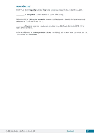 As Ciências Exatas e da Terra no Século XXI Capítulo 8 71
REFERÊNCIAS
BERTIN, J. Semiology of graphics: Diagrams, networks, maps. Redlands: Esri Press, 2011.
_________. A Neográfica. Curitiba: Editora da UFPR, 1986. 273 p.
MARTINELLI, M. Cartografia ambiental: uma cartografia diferente?. Revista do Departamento de
Geografia, v. 7, p. 61-80, 7 nov. 2011.
_________. Mapas da geografia e cartografia temática. 6. ed. São Paulo: Contexto, 2013. 142 p.
ISBN: 9788572442183.
LAW, M.; COLLINS, A.. Getting to know ArcGIS: For desktop. 3rd ed. New York: Esri Press, 2013. x,
749 P. ISBN: 9781589483088.
 
