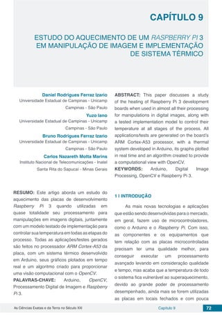 Capítulo 9 72As Ciências Exatas e da Terra no Século XXI
CAPÍTULO 9
ESTUDO DO AQUECIMENTO DE UM RASPBERRY PI 3
EM MANIPULAÇÃO DE IMAGEM E IMPLEMENTAÇÃO
DE SISTEMA TÉRMICO
Daniel Rodrigues Ferraz Izario
Universidade Estadual de Campinas - Unicamp
Campinas - São Paulo
Yuzo Iano
Universidade Estadual de Campinas - Unicamp
Campinas - São Paulo
Bruno Rodrigues Ferraz Izario
Universidade Estadual de Campinas - Unicamp
Campinas - São Paulo
Carlos Nazareth Motta Marins
Instituto Nacional de Telecomunicações - Inatel
Santa Rita do Sapucaí - Minas Gerais
RESUMO: Este artigo aborda um estudo do
aquecimento das placas de desenvolvimento
Raspberry Pi 3 quando utilizadas em
quase totalidade seu processamento para
manipulações em imagens digitais, juntamente
com um modelo testado de implementação para
controlar sua temperatura em todas as etapas do
processo. Todas as aplicações/testes gerados
são feitos no processador ARM Cortex-A53 da
placa, com um sistema térmico desenvolvido
em Arduino, seus gráficos plotados em tempo
real e um algoritmo criado para proporcionar
uma visão computacional com o OpenCV.
PALAVRAS-CHAVE: Arduino, OpenCV,
Processamento Digital de Imagem e Raspberry
Pi 3.
ABSTRACT: This paper discusses a study
of the heating of Raspberry Pi 3 development
boards when used in almost all their processing
for manipulations in digital images, along with
a tested implementation model to control their
temperature at all stages of the process. All
applications/tests are generated on the board’s
ARM Cortex-A53 processor, with a thermal
system developed in Arduino, its graphs plotted
in real time and an algorithm created to provide
a computational view with OpenCV.
KEYWORDS: Arduino, Digital Image
Processing, OpenCV e Raspberry Pi 3.
1 | 	INTRODUÇÃO
As mais novas tecnologias e aplicações
que estão sendo desenvolvidas para o mercado,
em geral, fazem uso de microcontroladores,
como o Arduino e o Raspberry Pi. Com isso,
as componentes e os equipamentos que
tem relação com as placas microcontroladas
precisam ter uma qualidade melhor, para
conseguir executar um processamento
avançado levando em consideração qualidade
e tempo, mas acaba que a temperatura de todo
o sistema fica vulnerável ao superaquecimento,
devido ao grande poder de processamento
desempenhado, ainda mais se forem utilizadas
as placas em locais fechados e com pouca
 