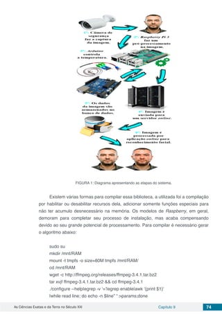 As Ciências Exatas e da Terra no Século XXI Capítulo 9 74
FIGURA 1: Diagrama apresentando as etapas do sistema.
Existem várias formas para compilar essa biblioteca, a utilizada foi a compilação
por habilitar ou desabilitar recursos dela, adicionar somente funções especiais para
não ter acumulo desnecessário na memória. Os modelos de Raspberry, em geral,
demoram para completar seu processo de instalação, mas acaba compensando
devido ao seu grande potencial de processamento. Para compilar é necessário gerar
o algoritmo abaixo:
sudo su
mkdir /mnt/RAM
mount -t tmpfs -o size=80M tmpfs /mnt/RAM/
cd /mnt/RAM
wget -c http://ffmpeg.org/releases/ffmpeg-3.4.1.tar.bz2
tar xvjf ffmpeg-3.4.1.tar.bz2 && cd ffmpeg-3.4.1
./configure --help|egrep -v ‘=’|egrep enable|awk ‘{print $1}’
|while read line; do echo -n $line” “ >params;done
 