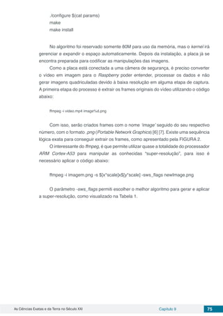 As Ciências Exatas e da Terra no Século XXI Capítulo 9 75
./configure $(cat params)
make
make install
	
No algoritmo foi reservado somente 80M para uso da memória, mas o kernel irá
gerenciar e expandir o espaço automaticamente. Depois da instalação, a placa já se
encontra preparada para codificar as manipulações das imagens.
Como a placa está conectada a uma câmera de segurança, é preciso converter
o vídeo em imagem para o Raspberry poder entender, processar os dados e não
gerar imagens quadriculadas devido à baixa resolução em alguma etapa de captura.
A primeira etapa do processo é extrair os frames originais do vídeo utilizando o código
abaixo:
ffmpeg -i video.mp4 image%d.png
Com isso, serão criados frames com o nome ‘image’ seguido do seu respectivo
número, com o formato .png (Portable Network Graphics) [6] [7]. Existe uma sequência
lógica exata para conseguir extrair os frames, como apresentado pela FIGURA 2.
O interessante do ffmpeg, é que permite utilizar quase a totalidade do processador
ARM Cortex-A53 para manipular as conhecidas “super-resolução”, para isso é
necessário aplicar o código abaixo:
ffmpeg -i imagem.png -s $[x*scale]x$[y*scale] -sws_flags newImage.png
O parâmetro -sws_flags permiti escolher o melhor algoritmo para gerar e aplicar
a super-resolução, como visualizado na Tabela 1.
 