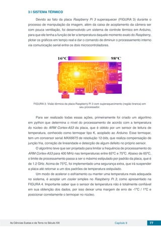 As Ciências Exatas e da Terra no Século XXI Capítulo 9 77
3 | 	SISTEMA TÉRMICO
Devido ao fato da placa Raspberry Pi 3 superaquecer (FIGURA 3) durante o
processo de manipulação da imagem, além da caixa de acoplamento da câmera ser
com pouca ventilação, foi desenvolvido um sistema de controle térmico em Arduino,
para que ele tenha a função de ler a temperatura daquele momento exato do Raspberry,
plotar os gráficos em tempo real e dar o comando de diminuir o processamento interno
via comunicação serial entre os dois microcontroladores.
FIGURA 3: Visão térmica da placa Raspberry Pi 3 com superaquecimento (região branca) em
seu processador.
Para ser realizado todas essas ações, primeiramente foi criado um algoritmo
em python que determina o nível do processamento de acordo com a temperatura
do núcleo do ARM Cortex-A53 da placa, que é obtido por um sensor de leitura de
temperatura, conhecido como termopar tipo K, acoplado ao Arduino. Esse termopar,
tem um conversor serial MAX6675 de resolução 12-bits, que realiza compensação de
junção fria, correção de linearidade e detecção de algum defeito no próprio sensor.
O algoritmo teve que ser projetado para limitar a frequência de processamento do
ARM Cortex-A53 para 400 MHz nas temperaturas entre 65ºC e 75ºC. Abaixo de 65ºC,
o limite de processamento passa a ser o máximo estipulado por padrão da placa, que é
de 1.2 GHz. Acima de 75ºC, foi implementado uma segurança extra, que irá suspender
a placa até retornar a um dos padrões de temperatura estipulado.
Um modo de acelerar o esfriamento ou manter uma temperatura mais adequada
no sistema, é acoplar um cooler simples no Raspberry Pi 3, como apresentado na
FIGURA 4. Importante saber que o sensor de temperatura não é totalmente confiável
em sua obtenção dos dados, por isso deixar uma margem de erro de -1ºC / 1ºC e
posicionar corretamente o termopar no núcleo.
 