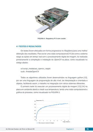 As Ciências Exatas e da Terra no Século XXI Capítulo 9 78
FIGURA 4: Raspberry Pi 3 com cooler.
4 | 	TESTES E RESULTADOS
Os testes foram efetuados em forma progressiva no Raspberry para uma melhor
obtenção dos resultados. Para se ter uma visão computacional [11] de como o sistema
reage as ações em tempo real com o processamento digital de imagem, foi realizado
primeiramente a compilação e instalação do OpenCV na placa, como visualizado no
código abaixo:
cd script_instalacao_opencv_raspbi
sudo ./InstalaOpenCV
Todos os algoritmos utilizados foram desenvolvidos na linguagem python [12],
por ser uma linguagem de programação de alto nível, de interpretação e orientada a
objetos, facilitando assim, o trabalho na integração com vários sistemas diferentes.
O primeiro teste foi executar um processamento digital de imagem [13] [14] na
placa em ambiente aberto e medir sua temperatura, tendo uma visão computacional e
gráfica do processo, como visualizado na FIGURA 5.
 