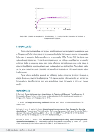 As Ciências Exatas e da Terra no Século XXI Capítulo 9 80
FIGURA 8: Gráfico de temperatura do Raspberry Pi 3 com cooler e o comando de diminuir o
processamento interno.
5 | 	CONCLUSÃO
Esse estudo deixa claro em termos analíticos e com uma visão computacional para
o Raspberry Pi 3 em termos de processamento digital de imagem, com a comparação
feita para o aumento da temperatura no processador ARM Cortex-A53 da placa, que
sabendo administrar os níveis de processamento via código, ou utilizando um cooler
externo, todo o processo pode ser muito eficiente considerando que esta placa é
altamente utilizada nos dias atuais para realizar diversas aplicações. Além disso, trata-
se de uma maneira usual, moldado para qualquer usuário de microcontrolador saber
implementar.
Para futuros estudos, poderá ser utilizado todo o sistema térmico integrado a
placa de desenvolvimento Raspberry Pi 3, já que existe internamente um sensor de
temperatura, transformando em uma arquitetura mais compacta e com um menor
custo.
REFERÊNCIAS
P. Bertoleti. Enviando temperatura dos núcleos da Raspberry Pi 3 para o ThingSpeak em C.
Embarcados. Disponível em: <https://www. embarcados.com.br/temperatura-dos-nucleos-com-
thingspeak/>. Acesso em: 15 de janeiro de 2018.
J. C. Russ. The Image Processing Handbook. 6th ed. Boca Raton, Florida/United States: CRC
Press, 2011.
D. Izario; Y. Iano; B. Izario; D. Castro. Digital Image Processing with Data Storage for Security
Applications. Proceedings of the 3rd Brazilian Technology Symposium. 1ed. New York/United States:
Springer International Publishing, 2019, v. 1, p. 103-109. [ISBN Print: 978-3-319-93111-1]. [ISBN
Online: 978-3-319-93112-8]. [doi:10.1007/978-3-319-93112-8_11].
D. Izario; B. Izario; D. Castro; Y. Iano. Face recognition techniques using artificial intelligence for
audio-visual animations. SET International Journal of Broadcast Engineering, p. 78-82, 2017. [ISSN
Print: 2446-9246]. [ISSN Online: 2446-9432]. [doi:10.18580/setijbe.2017.11].
 