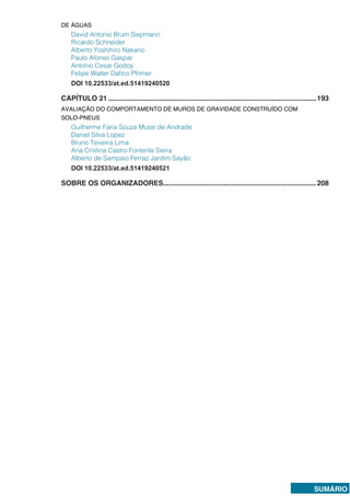 SUMÁRIO
DE ÁGUAS
David Antonio Brum Siepmann
Ricardo Schneider
Alberto Yoshihiro Nakano
Paulo Afonso Gaspar
Antonio Cesar Godoy
Felipe Walter Dafico Pfrimer
DOI 10.22533/at.ed.51419240520
CAPÍTULO 21...........................................................................................................193
AVALIAÇÃO DO COMPORTAMENTO DE MUROS DE GRAVIDADE CONSTRUÍDO COM
SOLO-PNEUS
Guilherme Faria Souza Mussi de Andrade
Daniel Silva Lopez
Bruno Teixeira Lima
Ana Cristina Castro Fontenla Sieira
Alberto de Sampaio Ferraz Jardim Sayão
DOI 10.22533/at.ed.51419240521
SOBRE OS ORGANIZADORES...............................................................................208
 
