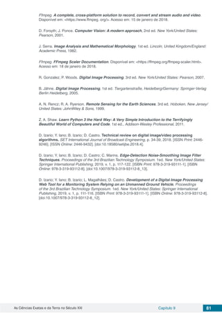 As Ciências Exatas e da Terra no Século XXI Capítulo 9 81
Ffmpeg. A complete, cross-platform solution to record, convert and stream audio and video.
Disponível em: <https://www.ffmpeg. org/>. Acesso em: 15 de janeiro de 2018.
D. Forsyth; J. Ponce. Computer Vision: A modern approach, 2nd ed. New York/United States:
Pearson, 2001.
J. Serra. Image Analysis and Mathematical Morphology. 1st ed. Lincoln, United Kingdom/England:
Academic Press, 1982.
Ffmpeg. FFmpeg Scaler Documentation. Disponível em: <https://ffmpeg.org/ffmpeg-scaler.html>.
Acesso em: 18 de janeiro de 2018.
R. Gonzalez; P. Woods. Digital Image Processing. 3rd ed. New York/United States: Pearson, 2007.
B. Jähne. Digital Image Processing, 1st ed. Tiergartenstraße, Heidelberg/Germany: Springer-Verlag
Berlin Heidelberg, 2005.
A. N. Rencz; R. A. Ryerson. Remote Sensing for the Earth Sciences. 3rd ed. Hoboken, New Jersey/
United States: JohnWiley & Sons, 1999.
Z. A. Shaw. Learn Python 3 the Hard Way: A Very Simple Introduction to the Terrifyingly
Beautiful World of Computers and Code. 1st ed., Addison-Wesley Professional, 2011.
D. Izario; Y. Iano; B. Izario; D. Castro. Technical review on digital image/video processing
algorithms. SET International Journal of Broadcast Engineering, p. 34-39, 2018. [ISSN Print: 2446-
9246]. [ISSN Online: 2446-9432]. [doi:10.18580/setijbe.2018.4].
D. Izario; Y. Iano; B. Izario; D. Castro; C. Marins. Edge-Detection Noise-Smoothing Image Filter
Techniques. Proceedings of the 3rd Brazilian Technology Symposium. 1ed. New York/United States:
Springer International Publishing, 2019, v. 1, p. 117-122. [ISBN Print: 978-3-319-93111-1]. [ISBN
Online: 978-3-319-93112-8]. [doi:10.1007/978-3-319-93112-8_13].
D. Izario; Y. Iano; B. Izario; L. Magalhães; D. Castro. Development of a Digital Image Processing
Web Tool for a Monitoring System Relying on an Unmanned Ground Vehicle. Proceedings
of the 3rd Brazilian Technology Symposium. 1ed. New York/United States: Springer International
Publishing, 2019, v. 1, p. 111-116. [ISBN Print: 978-3-319-93111-1]. [ISBN Online: 978-3-319-93112-8].
[doi:10.1007/978-3-319-93112-8_12].
 