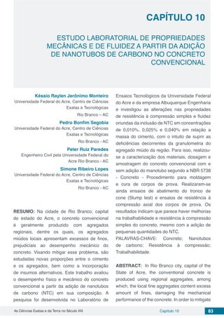 Capítulo 10 83As Ciências Exatas e da Terra no Século XXI
CAPÍTULO 10
ESTUDO LABORATORIAL DE PROPRIEDADES
MECÂNICAS E DE FLUIDEZ A PARTIR DA ADIÇÃO
DE NANOTUBOS DE CARBONO NO CONCRETO
CONVENCIONAL
Késsio Raylen Jerônimo Monteiro
Universidade Federal do Acre, Centro de Ciências
Exatas e Tecnológicas
Rio Branco – AC
Pedro Bonfim Segobia
Universidade Federal do Acre, Centro de Ciências
Exatas e Tecnológicas
Rio Branco - AC
Peter Ruiz Paredes
Engenheiro Civil pela Universidade Federal do
Acre Rio Branco - AC
Simone Ribeiro Lopes
Universidade Federal do Acre, Centro de Ciências
Exatas e Tecnológicas
Rio Branco - AC
RESUMO: Na cidade de Rio Branco, capital
do estado do Acre, o concreto convencional
é geralmente produzido com agregados
regionais, dentre os quais, os agregados
miúdos locais apresentam excessos de finos,
prejudiciais ao desempenho mecânico do
concreto. Visando mitigar esse problema, são
estudadas novas proporções entre o cimento
e os agregados, bem como a incorporação
de insumos alternativos. Este trabalho avaliou
o desempenho físico e mecânico do concreto
convencional a partir da adição de nanotubos
de carbono (NTC) em sua composição. A
pesquisa foi desenvolvida no Laboratório de
Ensaios Tecnológicos da Universidade Federal
do Acre e da empresa Albuquerque Engenharia
e investigou as alterações nas propriedades
de resistência à compressão simples e fluidez
oriundas da inclusão de NTC em concentrações
de 0,010%, 0,025% e 0,040% em relação a
massa do cimento, com o intuito de suprir as
deficiências decorrentes da granulometria do
agregado miúdo da região. Para isso, realizou-
se a caracterização dos materiais, dosagem e
amostragem do concreto convencional com e
sem adição do manotubo segundo a NBR 5738
- Concreto - Procedimento para moldagem
e cura de corpos de prova. Realizaram-se
ainda ensaios de abatimento do tronco de
cone (Slump test) e ensaios de resistência à
compressão axial dos corpos de prova. Os
resultados indicam que parece haver melhorias
na trabalhabilidade e resistência à compressão
simples do concreto, mesmo com a adição de
pequenas quantidades do NTC.
PALAVRAS-CHAVE: Concreto; Nanotubos
de carbono; Resistência à compressão;
Trabalhabilidade.
ABSTRACT: In Rio Branco city, capital of the
State of Acre, the conventional concrete is
produced using regional aggregates, among
which, the local fine aggregates content excess
amount of fines, damaging the mechanical
performance of the concrete. In order to mitigate
 