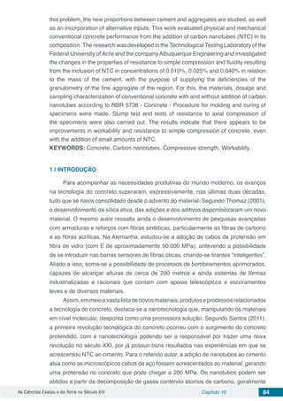 As Ciências Exatas e da Terra no Século XXI Capítulo 10 84
this problem, the new proportions between cement and aggregates are studied, as well
as an incorporation of alternative inputs. This work evaluated physical and mechanical
conventional concrete performance from the addition of carbon nanotubes (NTC) in its
composition. The research was developed in the Technological Testing Laboratory of the
Federal University of Acre and the company Albuquerque Engineering and investigated
the changes in the properties of resistance to simple compression and fluidity resulting
from the inclusion of NTC in concentrations of 0.010%, 0.025% and 0.040% in relation
to the mass of the cement, with the purpose of supplying the deficiencies of the
granulometry of the fine aggregate of the region. For this, the materials, dosage and
sampling characterization of conventional concrete with and without addition of carbon
nanotubes according to NBR 5738 - Concrete - Procedure for molding and curing of
specimens were made. Slump test and tests of resistance to axial compression of
the specimens were also carried out. The results indicate that there appears to be
improvements in workability and resistance to simple compression of concrete, even
with the addition of small amounts of NTC.
KEYWORDS: Concrete. Carbon nanotubes. Compressive strength. Workability.
1 | 	INTRODUÇÃO
Para acompanhar as necessidades produtivas do mundo moderno, os avanços
na tecnologia do concreto superaram, expressivamente, nas últimas duas décadas,
tudo que se havia consolidado desde o advento do material. Segundo Thomaz (2001),
o desenvolvimento da sílica ativa, das adições e dos aditivos disponibilizaram um novo
material. O mesmo autor ressalta ainda o desenvolvimento de pesquisas avançadas
com armaduras e reforços com fibras sintéticas, particularmente as fibras de carbono
e as fibras acrílicas. Na Alemanha, estudou-se a adoção de cabos de protensão em
fibra de vidro (com E de aproximadamente 50.000 MPa), antevendo a possibilidade
de se introduzir nas barras sensores de fibras óticas, criando-se tirantes “inteligentes”.
Aliado a isso, soma-se a possibilidade de processos de bombeamentos aprimorados,
capazes de alcançar alturas de cerca de 200 metros e ainda sistemas de fôrmas
industrializadas e racionais que contam com apoios telescópicos e escoramentos
leves e de diversos materiais.
Assim,emmeioavastalistadenovosmateriais,produtoseprocessosrelacionados
a tecnologia do concreto, destaca-se a nanotecnologia que, manipulando os materiais
em nível molecular, desponta como uma promissora solução. Segundo Santos (2011),
a primeira revolução tecnológica do concreto ocorreu com o surgimento do concreto
protendido, com a nanotecnologia podendo ser a responsável por trazer uma nova
revolução no século XXI, por já possuir bons resultados nas experiências em que se
acrescentou NTC ao cimento. Para o referido autor, a adição de nanotubos ao cimento
atua como se microscópicos cabos de aço fossem acrescentados ao material, gerando
uma protensão no concreto que pode chegar a 200 MPa. Os nanotubos podem ser
obtidos a partir da decomposição de gases contendo átomos de carbono, geralmente
 
