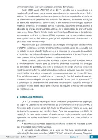 As Ciências Exatas e da Terra no Século XXI Capítulo 10 85
um hidrocarboneto, sobre um catalisador, em metal de transição.
Durán (2006 apud LACERDA et al., 2017), acredita que a nanociência e a
nanotecnologia são áreas, que apesar de recém descobertas, apresentam um conteúdo
extenso de estudos onde se visam manipular ou dominar as partículas e interfaces
de dimensões muito pequenas dos materiais. Por exemplo, as diversas aplicações
de estruturas nanométricas, como os NTC’s, em materiais de construção poderiam
modificar e melhorar propriedades como a resistência, isolamento térmico, acústico e
absorção de energia eletromagnética, além de ter a possibilidade de criar estruturas
mais leves. Carlos Alberto Achete, doutor em Engenharia Metalúrgica e de Materiais,
em entrevista publicada por Santos (2011), argumenta que os pesquisadores devem
estar aptos a dar o apoio à indústria, para garantir a qualidade e as características dos
produtos à base nanotecnologia.
Alguns estudos que são realizados pela fundação tecnológica do estado do Acre
(FUNTAC) indicam que um fator preponderante que coloca a área da construção civil
no estado em uma situação desfavorável, é a escassez de uma areia de qualidade
e dimensões que estejam de acordo com padrões normativos, a ser empregada nas
mais diversas utilizações da indústria da construção civil local.
Neste contexto, pesquisadores acreanos buscam encontrar soluções técnica
e economicamente viáveis para os diversos problemas existentes na produção
de concretos de qualidade, tais como a dificuldade de atingir uma boa resistência
mecânica sem interferir na trabalhabilidade da mistura e o elevado custo dos insumos
componentes para atingir um concreto em conformidade com as normas técnicas.
Este trabalho estudou a possibilidade de compensação das deficiências do concreto
convencional causado pela utilização da areia do Rio Acre a partir da adição do NTC
à composição do cimento Portland, em baixas concentrações, buscando investigar a
viabilidade técnica dessa adição para estruturas de pequeno e médio porte na cidade
de Rio Branco-AC.
2 | 	MATERIAIS E MÉTODOS
Os NTCs utilizados na pesquisa foram produzidos pelo processo de deposição
de vapor no Laboratório de Nanomateriais do Departamento de Física da UFMG e
fornecidos pelo professor Jorge Del Aguila da Universidade Federal do Acre, que
já desenvolve pesquisas em nanotecnologia. Para este pesquisador, o método de
deposição de vapor destaca-se em eficiência para produção em escala industrial por
apresentar um melhor custo/benefício quando comparado aos outros métodos de
produção.
A determinação da massa especifica do cimento Portland foi realizada a partir
das prescrições da norma NM 23/2000.
O agregado miúdo utilizado foi a areia do Rio Acre, caracterizada pela
determinação da massa especifica (NBR 9776/1987, utilizando o frasco de Chapman)
 