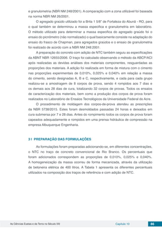 As Ciências Exatas e da Terra no Século XXI Capítulo 10 86
e granulometria (NBR NM 248/2001). A comparação com a zona utilizável foi baseada
na norma NBR NM 26/2001.
O agregado graúdo utilizado foi a Brita 1 5/8” de Fortaleza do Abunã - RO, para
o qual também se determinou a massa especifica e granulometria em laboratório.
O método utilizado para determinar a massa especifica do agregado graúdo foi o
ensaio do picnômetro (não normalizado) o qual basicamente consiste na adaptação do
ensaio do frasco de Chapman, para agregados graúdos e o ensaio de granulometria
foi realizado de acordo com a NBR NM 248:2001.
A preparação do concreto com adição de NTC também seguiu as especificações
da ABNT NBR 12655/2006. O traço foi calculado observando o método da ABCP/ACI
após realizadas as devidas análises dos materiais componentes, resguardadas as
proporções dos materiais. A adição foi realizada em forma de mistura com o cimento
nas proporções experimentais de 0,010%, 0,025% e 0,040% em relação a massa
do cimento, sendo designadas A, B e C, respectivamente, e cada para cada grupo
realizou-se a amostragem de 8 corpos de prova, sendo 4 rompidos aos 7 dias e
os demais aos 28 dias de cura, totalizando 32 corpos de provas. Todos os ensaios
de caracterização dos materiais, bem como a produção dos corpos de prova foram
realizados no Laboratório de Ensaios Tecnológicos da Universidade Federal do Acre.
O procedimento de moldagem dos corpos-de-prova atendeu as prescrições
da NBR 5738/2015. Estes foram desmoldados passadas 24 horas e deixados em
cura submersa por 7 e 28 dias. Antes do rompimento todos os corpos de prova foram
capeados adequadamente e rompidos em uma prensa hidráulica de compressão na
empresa Albuquerque Engenharia.
3 | 	PREPARAÇÃO DAS FORMULAÇÕES
As formulações foram preparadas adicionando-se, em diferentes concentrações,
o NTC no traço de concreto convencional de Rio Branco. Os percentuais que
foram adicionados correspondem as proporções de 0,010%, 0,025% e 0,040%.
A homogeneização da massa ocorreu de forma mecanizada, através da utilização
de betoneira elétrica de 400 litros. A Tabela 1 apresenta os diferentes percentuais
utilizados na composição dos traços de referência e com adição de NTC.
 