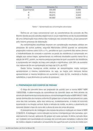As Ciências Exatas e da Terra no Século XXI Capítulo 10 87
Adições Cimento (%) NTC (%)
Experimental 100,000 0,000
A 99,010 0,010
B 99,975 0,025
C 99,960 0,040
Tabela 1 - Apresentação das concentrações adicionadas
Definiu-se um traço convencional com as características do concreto de Rio
Branco devido poucos estudos disponíveis e a sua importância se dá na possibilidade
de uma comparação mais efetiva das mudanças nas características, já que passaram
pelo mesmo processo de elaboração.
As concentrações escolhidas levaram em consideração resultados obtidos em
pesquisas de outros autores, segundo Marcondes (2015) quando se acrescenta
proporções maiores como 0,3% a 1%, percebe-se que o aumento dos teores diminui
a trabalhabilidade do concreto e acarreta na perda de resistência à compressão em
relação aos outros traços, apresentando os melhores resultados quanto menor for a
adição de NTC, porém, na mesma pesquisa percebe-se que o aumento da resistência
à compressão em relação ao traço sem adição é significativo, com 36% de aumento
nos valores de fck em comparação ao traço de 0,3% de NTC.
Desta forma, buscou-se então analisar se concentrações muito menores
apresentariam a mesma característica, ou seja, se traços com menores teores
apresentariam a mesma tendência em aumentar o valor do fck, mantendo a fluidez
satisfatória, o que diminuiria os custos do processo.
4 | 	PREPARAÇÃO DOS CORPOS DE PROVAS
O traço do concreto deve ser preparado de acordo com a norma ABNT NBR
12655/2006. A determinação da consistência do concreto deve ser feita através do
ensaio de abatimento do tronco de cone ou slump test especificada na NBR NM 67/1998,
sendo distribuídos de maneira uniforme 25 golpes com a haste de socamento em cada
uma das três camadas, após isso retirou-se, cuidadosamente, o molde do concreto
levantando-o na direção vertical. Após a retirada do molde, se aferiu o abatimento do
concreto desde o topo do cone até a altura do eixo do corpo de prova.
O procedimento de moldagem dos corpos-de-prova é realizado em base à NBR
5738/2015. A moldagem, como indicado na norma, é composta por três camadas, com
adensamento manual, aplicando 25 golpes em cada camada. A última camada deve
ser moldada com quantidade em excesso de concreto para completar o volume total
do molde e depois é realizado o arrasamento da superfície com a borda do molde com
 