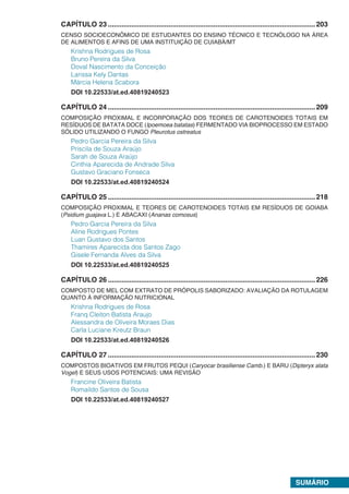 SUMÁRIO.
CAPÍTULO 23 ..........................................................................................................203
CENSO SOCIOECONÔMICO DE ESTUDANTES DO ENSINO TÉCNICO E TECNÓLOGO NA ÁREA
DE ALIMENTOS E AFINS DE UMA INSTITUIÇÃO DE CUIABÁ/MT
Krishna Rodrigues de Rosa
Bruno Pereira da Silva
Doval Nascimento da Conceição
Larissa Kely Dantas
Márcia Helena Scabora
DOI 10.22533/at.ed.40819240523.
CAPÍTULO 24 ..........................................................................................................209
COMPOSIÇÃO PROXIMAL E INCORPORAÇÃO DOS TEORES DE CAROTENOIDES TOTAIS EM
RESÍDUOS DE BATATA DOCE (Ipoemoea batatas) FERMENTADO VIA BIOPROCESSO EM ESTADO
SÓLIDO UTILIZANDO O FUNGO Pleurotus ostreatus
Pedro Garcia Pereira da Silva
Priscila de Souza Araújo
Sarah de Souza Araújo
Cinthia Aparecida de Andrade Silva
Gustavo Graciano Fonseca
DOI 10.22533/at.ed.40819240524.
CAPÍTULO 25 ..........................................................................................................218
COMPOSIÇÃO PROXIMAL E TEORES DE CAROTENOIDES TOTAIS EM RESÍDUOS DE GOIABA
(Psidium guajava L.) E ABACAXI (Ananas comosus)
Pedro Garcia Pereira da Silva
Aline Rodrigues Pontes
Luan Gustavo dos Santos
Thamires Aparecida dos Santos Zago
Gisele Fernanda Alves da Silva
DOI 10.22533/at.ed.40819240525.
CAPÍTULO 26 ..........................................................................................................226
COMPOSTO DE MEL COM EXTRATO DE PRÓPOLIS SABORIZADO: AVALIAÇÃO DA ROTULAGEM
QUANTO À INFORMAÇÃO NUTRICIONAL
Krishna Rodrigues de Rosa
Franq Cleiton Batista Araujo
Alessandra de Oliveira Moraes Dias
Carla Luciane Kreutz Braun
DOI 10.22533/at.ed.40819240526.
CAPÍTULO 27 ..........................................................................................................230
COMPOSTOS BIOATIVOS EM FRUTOS PEQUI (Caryocar brasiliense Camb.) E BARU (Dipteryx alata
Vogel) E SEUS USOS POTENCIAIS: UMA REVISÃO
Francine Oliveira Batista
Romaildo Santos de Sousa
DOI 10.22533/at.ed.40819240527
 