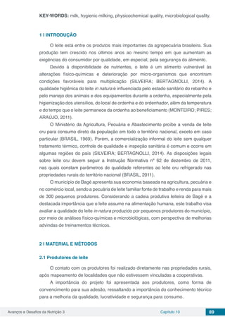 Avanços e Desafios da Nutrição 3 Capítulo 10 89
KEY-WORDS: milk, hygienic milking, physicochemical quality, microbiological quality.
1 | 	INTRODUÇÃO
O leite está entre os produtos mais importantes da agropecuária brasileira. Sua
produção tem crescido nos últimos anos ao mesmo tempo em que aumentam as
exigências do consumidor por qualidade, em especial, pela segurança do alimento.
Devido à disponibilidade de nutrientes, o leite é um alimento vulnerável às
alterações físico-químicas e deterioração por micro-organismos que encontram
condições favoráveis para multiplicação (SILVEIRA; BERTAGNOLLI, 2014). A
qualidade higiênica do leite in natura é influenciada pelo estado sanitário do rebanho e
pelo manejo dos animais e dos equipamentos durante a ordenha, especialmente pela
higienização dos utensílios, do local de ordenha e do ordenhador, além da temperatura
e do tempo que o leite permanece da ordenha ao beneficiamento (MONTEIRO; PIRES;
ARAÚJO, 2011).
O Ministério da Agricultura, Pecuária e Abastecimento proíbe a venda de leite
cru para consumo direto da população em todo o território nacional, exceto em caso
particular (BRASIL, 1969). Porém, a comercialização informal do leite sem qualquer
tratamento térmico, controle de qualidade e inspeção sanitária é comum e ocorre em
algumas regiões do país (SILVEIRA; BERTAGNOLLI, 2014). As disposições legais
sobre leite cru devem seguir a Instrução Normativa nº 62 de dezembro de 2011,
nas quais constam parâmetros de qualidade referentes ao leite cru refrigerado nas
propriedades rurais do território nacional (BRASIL, 2011).
O município de Bagé apresenta sua economia baseada na agricultura, pecuária e
no comércio local, sendo a pecuária de leite familiar fonte de trabalho e renda para mais
de 300 pequenos produtores. Considerando a cadeia produtiva leiteira de Bagé e a
destacada importância que o leite assume na alimentação humana, este trabalho visa
avaliar a qualidade do leite in natura produzido por pequenos produtores do município,
por meio de análises físico-químicas e microbiológicas, com perspectiva de melhorias
advindas de treinamentos técnicos.
2 | 	MATERIAL E MÉTODOS
2.1	Produtores de leite
O contato com os produtores foi realizado diretamente nas propriedades rurais,
após mapeamento de localidades que não estivessem vinculadas a cooperativas.
A importância do projeto foi apresentada aos produtores, como forma de
convencimento para sua adesão, ressaltando a importância do conhecimento técnico
para a melhoria da qualidade, lucratividade e segurança para consumo.
 