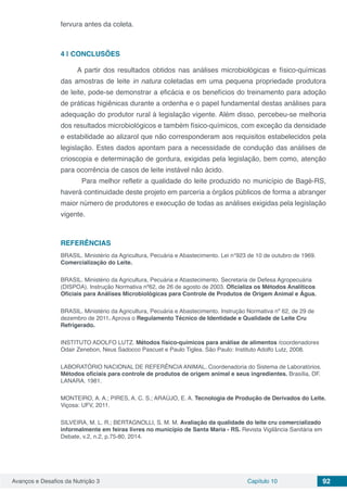 Avanços e Desafios da Nutrição 3 Capítulo 10 92
fervura antes da coleta.
4 | 	CONCLUSÕES
A partir dos resultados obtidos nas análises microbiológicas e físico-químicas
das amostras de leite in natura coletadas em uma pequena propriedade produtora
de leite, pode-se demonstrar a eficácia e os benefícios do treinamento para adoção
de práticas higiênicas durante a ordenha e o papel fundamental destas análises para
adequação do produtor rural à legislação vigente. Além disso, percebeu-se melhoria
dos resultados microbiológicos e também físico-químicos, com exceção da densidade
e estabilidade ao alizarol que não corresponderam aos requisitos estabelecidos pela
legislação. Estes dados apontam para a necessidade de condução das análises de
crioscopia e determinação de gordura, exigidas pela legislação, bem como, atenção
para ocorrência de casos de leite instável não ácido.
	 Para melhor refletir a qualidade do leite produzido no município de Bagé-RS,
haverá continuidade deste projeto em parceria a órgãos públicos de forma a abranger
maior número de produtores e execução de todas as análises exigidas pela legislação
vigente.
REFERÊNCIAS
BRASIL. Ministério da Agricultura, Pecuária e Abastecimento. Lei n°923 de 10 de outubro de 1969.
Comercialização do Leite.
BRASIL. Ministério da Agricultura, Pecuária e Abastecimento. Secretaria de Defesa Agropecuária
(DISPOA). Instrução Normativa nº62, de 26 de agosto de 2003. Oficializa os Métodos Analíticos
Oficiais para Análises Microbiológicas para Controle de Produtos de Origem Animal e Água. 
BRASIL. Ministério da Agricultura, Pecuária e Abastecimento. Instrução Normativa nº 62, de 29 de
dezembro de 2011. Aprova o Regulamento Técnico de Identidade e Qualidade de Leite Cru
Refrigerado.
INSTITUTO ADOLFO LUTZ. Métodos físico-químicos para análise de alimentos /coordenadores
Odair Zenebon, Neus Sadocco Pascuet e Paulo Tiglea. São Paulo: Instituto Adolfo Lutz, 2008.
LABORATÓRIO NACIONAL DE REFERÊNCIA ANIMAL. Coordenadoria do Sistema de Laboratórios.
Métodos oficiais para controle de produtos de origem animal e seus ingredientes. Brasília, DF.
LANARA. 1981.
MONTEIRO, A. A.; PIRES, A. C. S.; ARAÚJO, E. A. Tecnologia de Produção de Derivados do Leite.
Viçosa: UFV, 2011.
SILVEIRA, M. L. R.; BERTAGNOLLI, S. M. M. Avaliação da qualidade do leite cru comercializado
informalmente em feiras livres no município de Santa Maria - RS. Revista Vigilância Sanitária em
Debate, v.2, n.2, p.75-80, 2014.
 