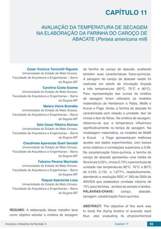 Avanços e Desafios da Nutrição 3 Capítulo 11 93
AVALIAÇÃO DA TEMPERATURA DE SECAGEM
NA ELABORAÇÃO DA FARINHA DO CAROÇO DE
ABACATE (Persea americana mill)
CAPÍTULO 11
Cesar Vinicius Toniciolli Rigueto
Universidade do Estado de Mato Grosso,
Faculdade de Arquitetura e Engenharias – Barra
do Bugres-MT
Carolina Costa Soares
Universidade do Estado de Mato Grosso,
Faculdade de Arquitetura e Engenharias – Barra
do Bugres-MT
Maiara Vieira Brandão
Universidade do Estado de Mato Grosso,
Faculdade de Arquitetura e Engenharias – Barra
do Bugres-MT
Ítalo Cesar Ribeiro Alonso
Universidade do Estado de Mato Grosso,
Faculdade de Arquitetura e Engenharias – Barra
do Bugres-MT
Claudineia Aparecida Queli Geraldi
Universidade do Estado de Mato Grosso,
Faculdade de Arquitetura e Engenharias – Barra
do Bugres-MT
Fabiano Pereira Machado
Universidade do Estado de Mato Grosso,
Faculdade de Arquitetura e Engenharias – Barra
do Bugres-MT
Raquel Aparecida Loss
Universidade do Estado de Mato Grosso,
Faculdade de Arquitetura e Engenharias – Barra
do Bugres-MT
RESUMO: A elaboração desse trabalho teve
como objetivo estudar a cinética de secagem
da farinha do caroço de abacate, avaliando
também suas características físico-químicas.
A secagem do caroço de abacate ralado foi
realizada em estufa de circulação forçada
a três temperaturas (60°C, 70°C e 80°C).
Para representação das curvas da cinética
de secagem foram utilizados os modelos
matemáticos de Henderson e Pabis, Midilli e
Kucuk e Page. Ainda, a farinha do abacate foi
caracterizada com relação a umidade, teor de
cinzas e teor de fibras. Na cinética de secagem,
observou-se que a temperatura influenciou
significativamente no tempo de secagem. Na
modelagem matemática, os modelos de Midilli
e Kucuk e Page apresentaram melhores
ajustes aos dados experimentais, com baixos
erros relativos e correlações superiores a 0,99.
Na caracterização físico-química, a farinha do
caroço de abacate apresentou uma média de
fibra bruta 3,05%, cinzas 2,72% e percentuais de
umidade nas temperaturas 60°C, 70°C e 80°C
de 4,243, 3,132 e 1,677%, respectivamente,
atendendo a resolução RDC n° 263 de 2005 da
ANVISA que estabelece umidade máxima de
15% para farinhas, amidos de cereais e farelos.
PALAVRAS-CHAVE: caroço, abacate,
secagem, caraterização físico-química.
ABSTRACT: The objective of this work was
to study the drying kinetics of avocado seed
flour, also evaluating its physicochemical
 