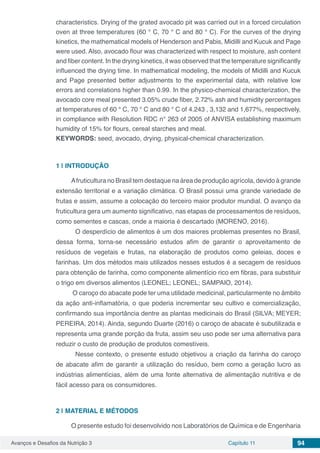 Avanços e Desafios da Nutrição 3 Capítulo 11 94
characteristics. Drying of the grated avocado pit was carried out in a forced circulation
oven at three temperatures (60 ° C, 70 ° C and 80 ° C). For the curves of the drying
kinetics, the mathematical models of Henderson and Pabis, Midilli and Kucuk and Page
were used. Also, avocado flour was characterized with respect to moisture, ash content
and fiber content. In the drying kinetics, it was observed that the temperature significantly
influenced the drying time. In mathematical modeling, the models of Midilli and Kucuk
and Page presented better adjustments to the experimental data, with relative low
errors and correlations higher than 0.99. In the physico-chemical characterization, the
avocado core meal presented 3.05% crude fiber, 2.72% ash and humidity percentages
at temperatures of 60 ° C, 70 ° C and 80 ° C of 4.243 , 3,132 and 1,677%, respectively,
in compliance with Resolution RDC n° 263 of 2005 of ANVISA establishing maximum
humidity of 15% for flours, cereal starches and meal.
KEYWORDS: seed, avocado, drying, physical-chemical characterization.
1 | 	INTRODUÇÃO
Afruticultura no Brasil tem destaque na área de produção agrícola, devido à grande
extensão territorial e a variação climática. O Brasil possui uma grande variedade de
frutas e assim, assume a colocação do terceiro maior produtor mundial. O avanço da
fruticultura gera um aumento significativo, nas etapas de processamentos de resíduos,
como sementes e cascas, onde a maioria é descartado (MORENO, 2016).
	 O desperdício de alimentos é um dos maiores problemas presentes no Brasil,
dessa forma, torna-se necessário estudos afim de garantir o aproveitamento de
resíduos de vegetais e frutas, na elaboração de produtos como geleias, doces e
farinhas. Um dos métodos mais utilizados nesses estudos é a secagem de resíduos
para obtenção de farinha, como componente alimentício rico em fibras, para substituir
o trigo em diversos alimentos (LEONEL; LEONEL; SAMPAIO, 2014).
O caroço do abacate pode ter uma utilidade medicinal, particularmente no âmbito
da ação anti-inflamatória, o que poderia incrementar seu cultivo e comercialização,
confirmando sua importância dentre as plantas medicinais do Brasil (SILVA; MEYER;
PEREIRA, 2014). Ainda, segundo Duarte (2016) o caroço de abacate é subutilizada e
representa uma grande porção da fruta, assim seu uso pode ser uma alternativa para
reduzir o custo de produção de produtos comestíveis.
	 Nesse contexto, o presente estudo objetivou a criação da farinha do caroço
de abacate afim de garantir a utilização do resíduo, bem como a geração lucro as
indústrias alimentícias, além de uma fonte alternativa de alimentação nutritiva e de
fácil acesso para os consumidores.
2 | 	MATERIAL E MÉTODOS
O presente estudo foi desenvolvido nos Laboratórios de Química e de Engenharia
 