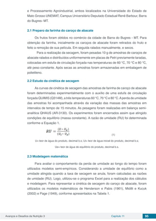 Avanços e Desafios da Nutrição 3 Capítulo 11 95
e Processamento Agroindustrial, ambos localizados na Universidade do Estado de
Mato Grosso UNEMAT, Campus Universitário Deputado Estadual Renê Barbour, Barra
do Bugres- MT.
2.1	Preparo da farinha do caroço de abacate
Os frutos foram obtidos no comércio da cidade de Barra do Bugres - MT. Para
obtenção da farinha, inicialmente os caroços de abacate foram retirados do fruto e
feito a remoção de sua película. Em seguida ralados manualmente, e secos.
	 Para a realização da secagem, foram pesadas 10 g de amostras de caroços de
abacate ralados e distribuídos uniformemente em placas de Petri previamente taradas,
colocadas em estufa de circulação forçada nas temperaturas de 60 °C, 70 °C e 80 °C,
até peso constante. Após secas as amostras foram armazenadas em embalagem de
polietileno.
2.2	Estudo da cinética de secagem
As curvas de cinética de secagem das amostras de farinha de caroço de abacate
foram determinadas experimentalmente com o auxílio de uma estufa de circulação
forçada QUIMIS (Q314M), a três temperaturas 60 °C, 70 °C e 80 °C.Aperda de umidade
das amostras foi acompanhada através da variação das massas das amostras em
intervalos de tempo de 15 minutos. As pesagens foram realizadas em balança semi-
analítica QHAUS (AR-3130). Os experimentos foram encerrados assim que atingido
condições de equilíbrio (massa constante). A razão de umidade (RU) foi determinada
conforme a Equação 1.
		 		 (1)
U= teor de água do produto, decimal b.s; Ui= teor de água inicial do produto, decimal b.s;
Ue= teor de água de equilíbrio do produto, decimal b.s.
2.3	Modelagem matemática
Para avaliar o comportamento da perda de umidade ao longo do tempo foram
utilizados modelos semi-empíricos. Considerando a umidade de equilíbrio como a
umidade atingida quando a taxa de secagem se anula, foram calculadas as razões
de umidade (RU). Logo, utilizou-se o programa Excel para a realização dos cálculos
e modelagem. Para representar a cinética de secagem do caroço de abacate, foram
utilizados os modelos matemáticos de Henderson e Pabis (1961), Midilli e Kucuk
(2002) e Page (1949), conforme apresentados na Tabela 1.
 