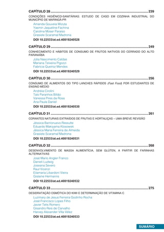 SUMÁRIO.
CAPÍTULO 28 ..........................................................................................................239
CONDIÇÕES HIGIÊNICO-SANITÁRIAS: ESTUDO DE CASO EM COZINHA INDUSTRIAL DO
MUNICÍPIO DE MARINGÁ-PR
Amanda Gouveia Mizuta
Yasmin Jaqueline Fachina
Carolina Moser Paraíso
Grasiele Scaramal Madrona
DOI 10.22533/at.ed.40819240528.
CAPÍTULO 29 ..........................................................................................................249
CONHECIMENTO E HÁBITOS DE CONSUMO DE FRUTOS NATIVOS DO CERRADO DO ALTO
PARANAÍBA
Júlia Nascimento Caldas
Mariana Teixeira Pigozzi
Fabrícia Queiroz Mendes
DOI 10.22533/at.ed.40819240529.
CAPÍTULO 30 ..........................................................................................................256
CONSUMO DE ALIMENTOS DO TIPO LANCHES RÁPIDOS (Fast Food) POR ESTUDANTES DE
ENSINO MÉDIO
Andréia Cirolini
Taís Paranhos Bilião
Vanessa Pires da Rosa
Ana Paula Daniel
DOI 10.22533/at.ed.40819240530.
CAPÍTULO 31 ..........................................................................................................261
CORANTES NATURAIS EXTRAÍDOS DE FRUTAS E HORTALIÇAS – UMA BREVE REVISÃO
Jéssica Barrionuevo Ressutte
Eduardo Makiyama Klosowski
Jéssica Maria Ferreira de Almeida
Grasiele Scaramal Madrona
DOI 10.22533/at.ed.40819240531.
CAPÍTULO 32 ..........................................................................................................268
DESENVOLVIMENTO DE MASSA ALIMENTÍCIA, SEM GLÚTEN, A PARTIR DE FARINHAS
ALTERNATIVAS
José Mario Angler Franco
Danieli Ludwig
Joseana Severo
Raul Vicenzi
Eilamaria Libardoni Vieira
Gislaine Hermanns
DOI 10.22533/at.ed.40819240532.
CAPÍTULO 33 ..........................................................................................................275
DESIDRATAÇÃO OSMÓTICA DO KIWI E DETERMINAÇÃO DE VITAMINA C
Luzimary de Jesus Ferreira Godinho Rocha
José Francisco Lopes Filho
Javier Telis Romero
Gisandro Reis de Carvalho
Harvey Alexander Villa Vélez
DOI 10.22533/at.ed.40819240533
 