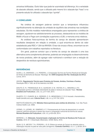 Avanços e Desafios da Nutrição 3 Capítulo 11 100
amostras liofilizadas. Outro fator que pode ter acarretado tal diferença, foi a variedade
de abacate utilizada, sendo que o utilizado pelo mesmo foi o abacate tipo “hass” e no
presente estudo foi utilizado o abacate tipo “quintal”.
4 | 	CONCLUSÃO
Na cinética de secagem pode-se concluir que a temperatura influenciou
significativamente na obtenção da umidade de equilíbrio das amostras nas condições
estudadas. Os três modelos matemáticos empregados para representar a cinética de
secagem, ajustaram-se satisfatoriamente ao processo, destacando-se os modelos de
Midilli e Kucuk e Page com correlações superiores a 0,99, e menores erros relativos.
As análises físico-químicas da farinha do caroço de abacate apresentaram
resultados desejáveis em relação à umidade, a qual encontra-se dentro do valor
estabelecido pela RDC n° 204 da ANVISA. O teor de cinzas e fibras, encontram-se em
conformidade com trabalhos reportados na literatura.
Em geral, pode-se concluir que a farinha do caroço de abacate é uma boa
alternativa como complemento alimentar, podendo ser empregada no desenvolvimento
de novos produtos, além de agregar valor nutricional e contribuir com a redução do
desperdício de resíduos agroindustriais.
REFERÊNCIAS
ALVES, J. S.; ANDRADE, L. A.; PEREIRA, J. Composição Química da Farinha Residual da Extração
do Amido da Semente de Abacate “Manteiga”. In: XXIII Congresso De Pós- Graduação da UFLA,
Lavras, 2014.
ANVISA. Regulamento Técnico para Produtos de Cereais, Amidos, Farinhas e Farelos.
Resolução RDC nº 263, de 22 de setembro de 2005.
DAIUTO, É. R.; TREMOCOLDI, M. A.; ALENCAR, S. M.; VIEITES, R. L.; MINARELLI, P.H.
Composição química e atividade antioxidante da polpa e resíduos de abacate ‘Hass’. Revista
Brasileira de Fruticultura, v.36, n.2, p.417-424, 2014.
DUARTE, P. F.; CHAVES, M. A.; BORGES, C. D.; MENDONÇA, C. R. B. Avocado: characteristics,
health benefits and uses. Ciência Rural, v.46, n.4, p.747-754, 2016.
INSTITUTO ADOLFO LUTZ. Métodos físico-químicos para análise de alimentos. 4 ed. São Paulo:
Instituto Adolfo Lutz. 2008.
LEONEL, S.; LEONEL, M.; SAMPAIO, A. C. Processamento de frutos de abacaxizeiro cv smooth
cayenne: perfil de açúcares e ácidos dos sucos e composição nutricional da farinha de cascas.
Revista Brasileira de Fruticultura, v.36, n.2, p.433-439, 2014.
MORENO, J. S. Obtenção, Caracterização e Aplicação de Farinha de Resíduos De Frutas em
Cookies. 2016. 81 f. Dissertação (Mestrado). UESB: Bahia, 2016.
SILVA, G. R.; MEYER, T. N.; PEREIRA, J. B. B. Efeitos do extrato do Caroço do abacate sobre a
inflamação induzida na pata de ratos pela carragenina. Conexão Cientifica, v.9, n.1, p.39-58, 2014.
 