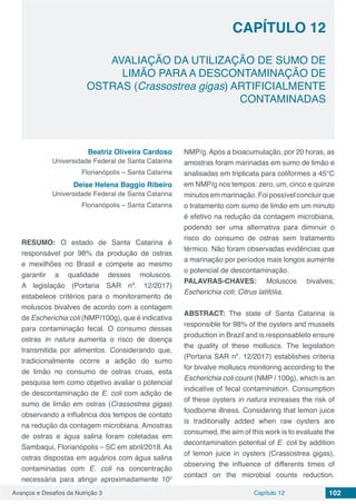 Avanços e Desafios da Nutrição 3 Capítulo 12 102
AVALIAÇÃO DA UTILIZAÇÃO DE SUMO DE
LIMÃO PARA A DESCONTAMINAÇÃO DE
OSTRAS (Crassostrea gigas) ARTIFICIALMENTE
CONTAMINADAS
CAPÍTULO 12
Beatriz Oliveira Cardoso
Universidade Federal de Santa Catarina
Florianópolis – Santa Catarina
Deise Helena Baggio Ribeiro
Universidade Federal de Santa Catarina
Florianópolis – Santa Catarina
RESUMO: O estado de Santa Catarina é
responsável por 98% da produção de ostras
e mexilhões no Brasil e compete ao mesmo
garantir a qualidade desses moluscos.
A legislação (Portaria SAR nº. 12/2017)
estabelece critérios para o monitoramento de
moluscos bivalves de acordo com a contagem
de Escherichia coli (NMP/100g), que é indicativa
para contaminação fecal. O consumo dessas
ostras in natura aumenta o risco de doença
transmitida por alimentos. Considerando que,
tradicionalmente ocorre a adição do sumo
de limão no consumo de ostras cruas, esta
pesquisa tem como objetivo avaliar o potencial
de descontaminação de E. coli com adição de
sumo de limão em ostras (Crassostrea gigas)
observando a influência dos tempos de contato
na redução da contagem microbiana. Amostras
de ostras e água salina foram coletadas em
Sambaqui, Florianópolis – SC em abril/2018. As
ostras dispostas em aquários com água salina
contaminadas com E. coli na concentração
necessária para atingir aproximadamente 102
NMP/g. Após a bioacumulação, por 20 horas, as
amostras foram marinadas em sumo de limão e
analisadas em triplicata para coliformes a 45°C
em NMP/g nos tempos: zero, um, cinco e quinze
minutos em marinação. Foi possível concluir que
o tratamento com sumo de limão em um minuto
é efetivo na redução da contagem microbiana,
podendo ser uma alternativa para diminuir o
risco do consumo de ostras sem tratamento
térmico. Não foram observadas evidências que
a marinação por períodos mais longos aumente
o potencial de descontaminação.
PALAVRAS-CHAVES: Moluscos bivalves;
Escherichia coli; Citrus latifólia.
ABSTRACT: The state of Santa Catarina is
responsible for 98% of the oysters and mussels
production in Brazil and is responsableto ensure
the quality of these molluscs. The legislation
(Portaria SAR nº. 12/2017) establishes criteria
for bivalve molluscs monitoring according to the
Escherichia coli count (NMP / 100g), which is an
indicative of fecal contamination. Consumption
of these oysters in natura increases the risk of
foodborne illness. Considering that lemon juice
is traditionally added when raw oysters are
consumed, the aim of this work is to evaluate the
decontamination potential of E. coli by addition
of lemon juice in oysters (Crassostrea gigas),
observing the influence of differents times of
contact on the microbial counts reduction.
 
