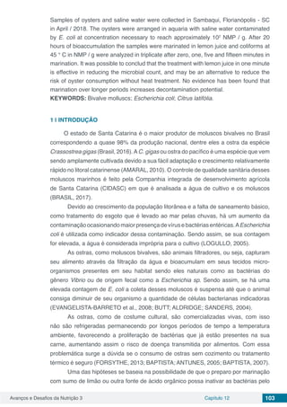 Avanços e Desafios da Nutrição 3 Capítulo 12 103
Samples of oysters and saline water were collected in Sambaqui, Florianópolis - SC
in April / 2018. The oysters were arranged in aquaria with saline water contaminated
by E. coli at concentration necessary to reach approximately 102
NMP / g. After 20
hours of bioaccumulation the samples were marinated in lemon juice and coliforms at
45 ° C in NMP / g were analyzed in triplicate after zero, one, five and fifteen minutes in
marination. It was possible to conclud that the treatment with lemon juice in one minute
is effective in reducing the microbial count, and may be an alternative to reduce the
risk of oyster consumption without heat treatment. No evidence has been found that
marination over longer periods increases decontamination potential.
KEYWORDS: Bivalve molluscs; Escherichia coli; Citrus latifólia.
1 | 	INTRODUÇÃO
O estado de Santa Catarina é o maior produtor de moluscos bivalves no Brasil
correspondendo a quase 98% da produção nacional, dentre eles a ostra da espécie
Crassostrea gigas (Brasil, 2016).AC. gigas ou ostra do pacífico é uma espécie que vem
sendo amplamente cultivada devido a sua fácil adaptação e crescimento relativamente
rápido no litoral catarinense (AMARAL, 2010). O controle de qualidade sanitária desses
moluscos marinhos é feito pela Companhia integrada de desenvolvimento agrícola
de Santa Catarina (CIDASC) em que é analisada a água de cultivo e os moluscos
(BRASIL, 2017).
	 Devido ao crescimento da população litorânea e a falta de saneamento básico,
como tratamento do esgoto que é levado ao mar pelas chuvas, há um aumento da
contaminaçãoocasionandomaiorpresençadevírusebactériasentéricas.AEscherichia
coli é utilizada como indicador dessa contaminação. Sendo assim, se sua contagem
for elevada, a água é considerada imprópria para o cultivo (LOGULLO, 2005).
	 As ostras, como moluscos bivalves, são animais filtradores, ou seja, capturam
seu alimento através da filtração da água e bioacumulam em seus tecidos micro-
organismos presentes em seu habitat sendo eles naturais como as bactérias do
gênero Vibrio ou de origem fecal como a Escherichia sp. Sendo assim, se há uma
elevada contagem de E. coli a coleta desses moluscos é suspensa até que o animal
consiga diminuir de seu organismo a quantidade de células bacterianas indicadoras
(EVANGELISTA-BARRETO et al., 2008; BUTT; ALDRIDGE; SANDERS, 2004).
	 As ostras, como de costume cultural, são comercializadas vivas, com isso
não são refrigeradas permanecendo por longos períodos de tempo a temperatura
ambiente, favorecendo a proliferação de bactérias que já estão presentes na sua
carne, aumentando assim o risco de doença transmitida por alimentos. Com essa
problemática surge a dúvida se o consumo de ostras sem cozimento ou tratamento
térmico é seguro (FORSYTHE, 2013; BAPTISTA; ANTUNES, 2005; BAPTISTA, 2007).
	 Uma das hipóteses se baseia na possibilidade de que o preparo por marinação
com sumo de limão ou outra fonte de ácido orgânico possa inativar as bactérias pelo
 