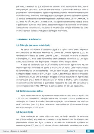 Avanços e Desafios da Nutrição 3 Capítulo 12 104
pH baixo, a exemplo do que acontece no ceviche, prato tradicional no Peru, que é
composto por peixe e/ou frutos do mar marinados. Como não há estudos sobre a
problemática se faz necessário a pesquisa para responder se há realmente efetividade
da inativação ou redução a níveis seguros da contagem de micro-organismos como a
E. coli que é indicadora de contaminação fecal (HERRERA et al., 2010; CAMACHO et
al., 2003; ACUÑA M., 2015). Sendo assim, essa pesquisa tem como objetivo avaliar
o potencial do sumo de limão para a descontaminação de Escherichia coli em ostras
artificialmente contaminadas, estudando a influência dos tempos de contato do sumo
de limão com as ostras na redução da contagem microbiana.
2 | 	MATERIAL E MÉTODOS
2.1	Obtenção das ostras e do inóculo
As ostras da espécie Crassostrea gigas e a água salina foram adquiridas
no Laboratório de Moluscos Marinhos no Centro de Ciências Agrárias (CCA) da
Universidade Federal de Santa Catarina (UFSC), localizado no bairro Sambaqui,
Florianópolis, SC. Para cada experimento foram utilizadas 50 ostras e 20 L de água
salina, totalizando ao final da pesquisa 150 ostras e 60 L de água salina.
A cepa de Escherichia coli ATCC 25922 foi cultivada em ágar Eozina Azul de
Metileno (EAM) e incubada em estufa a 37±1°C por 24 horas. Uma colônia isolada
foi transferida para um tubo contendo 10 mL de caldo Infusão Cérebro Coração (BHI)
homogeneizado e incubado a 37±1°C por 18-20h. A determinação da concentração de
E. coli em cada mL de BHI foi feita por diluições decimais da cultura em Ágar Padrão
de Contagem (PCA) também deixados por 24 horas a 37±1°C. Com o resultado
da concentração foi calculada a quantidade necessária de caldo BHI para atingir a
concentração cerca de 102 NMP/g de E. coli nas ostras em 20 L de água salina.
2.2	Contaminação das ostras
Após serem lavadas em água corrente as ostras foram dispostas no aquário (50
x 32 x 29 cm) contendo 20 L de água salina com circulação contínua e deixadas em
adaptação por 3 horas. Passado o tempo de adaptação, contaminou-se com o inóculo
de E. coli obtido (item 2.1). Para cada ensaio foram utilizadas 50 ostras que ficaram
em bioacumulação por 20 horas.
2.3	Sumo de limão
Para marinação as ostras utilizou-se sumo de limão extraído da variedade
taiti (Citrus latifolia) adquiridos no comércio local de Florianópolis. Os limões foram
previamente lavados em água corrente e deixados em solução de hipoclorito na
concentração de 200 ppm por 15 minutos. O sumo do limão foi extraído com o auxílio
 