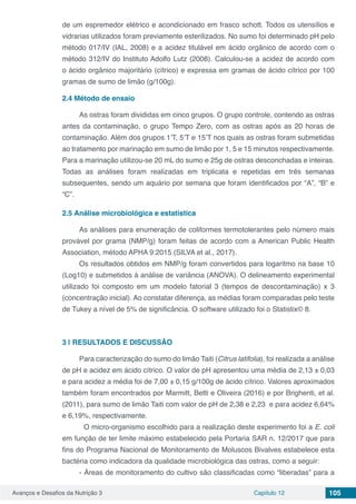 Avanços e Desafios da Nutrição 3 Capítulo 12 105
de um espremedor elétrico e acondicionado em frasco schott. Todos os utensílios e
vidrarias utilizados foram previamente esterilizados. No sumo foi determinado pH pelo
método 017/IV (IAL, 2008) e a acidez titulável em ácido orgânico de acordo com o
método 312/IV do Instituto Adolfo Lutz (2008). Calculou-se a acidez de acordo com
o ácido orgânico majoritário (cítrico) e expressa em gramas de ácido cítrico por 100
gramas de sumo de limão (g/100g).
2.4	Método de ensaio
As ostras foram divididas em cinco grupos. O grupo controle, contendo as ostras
antes da contaminação, o grupo Tempo Zero, com as ostras após as 20 horas de
contaminação. Além dos grupos 1’T, 5’T e 15’T nos quais as ostras foram submetidas
ao tratamento por marinação em sumo de limão por 1, 5 e 15 minutos respectivamente.
Para a marinação utilizou-se 20 mL do sumo e 25g de ostras desconchadas e inteiras.
Todas as análises foram realizadas em triplicata e repetidas em três semanas
subsequentes, sendo um aquário por semana que foram identificados por “A”, “B” e
“C”.
2.5	Análise microbiológica e estatística
As análises para enumeração de coliformes termotolerantes pelo número mais
provável por grama (NMP/g) foram feitas de acordo com a American Public Health
Association, método APHA 9:2015 (SILVA et al., 2017).
Os resultados obtidos em NMP/g foram convertidos para logaritmo na base 10
(Log10) e submetidos à análise de variância (ANOVA). O delineamento experimental
utilizado foi composto em um modelo fatorial 3 (tempos de descontaminação) x 3
(concentração inicial). Ao constatar diferença, as médias foram comparadas pelo teste
de Tukey a nível de 5% de significância. O software utilizado foi o Statistix© 8.
3 | 	RESULTADOS E DISCUSSÃO
Para caracterização do sumo do limão Taiti (Citrus latifolia), foi realizada a análise
de pH e acidez em ácido cítrico. O valor de pH apresentou uma média de 2,13 ± 0,03
e para acidez a média foi de 7,00 ± 0,15 g/100g de ácido cítrico. Valores aproximados
também foram encontrados por Marmitt, Betti e Oliveira (2016) e por Brighenti, et al.
(2011), para sumo de limão Taiti com valor de pH de 2,38 e 2,23 e para acidez 6,64%
e 6,19%, respectivamente.
	 O micro-organismo escolhido para a realização deste experimento foi a E. coli
em função de ter limite máximo estabelecido pela Portaria SAR n. 12/2017 que para
fins do Programa Nacional de Monitoramento de Moluscos Bivalves estabelece esta
bactéria como indicadora da qualidade microbiológica das ostras, como a seguir:
- Áreas de monitoramento do cultivo são classificadas como “liberadas” para a
 