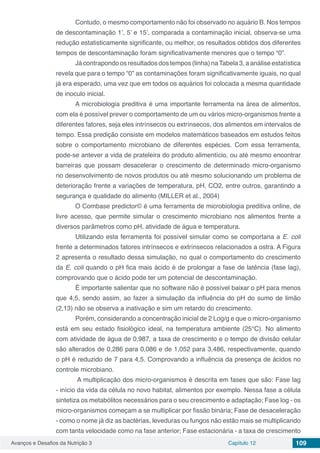 Avanços e Desafios da Nutrição 3 Capítulo 12 109
	 Contudo, o mesmo comportamento não foi observado no aquário B. Nos tempos
de descontaminação 1’, 5’ e 15’, comparada a contaminação inicial, observa-se uma
redução estatisticamente significante, ou melhor, os resultados obtidos dos diferentes
tempos de descontaminação foram significativamente menores que o tempo “0”.
	 Já contrapondo os resultados dos tempos (linha) naTabela 3, a análise estatística
revela que para o tempo “0” as contaminações foram significativamente iguais, no qual
já era esperado, uma vez que em todos os aquários foi colocada a mesma quantidade
de inoculo inicial.
	 A microbiologia preditiva é uma importante ferramenta na área de alimentos,
com ela é possível prever o comportamento de um ou vários micro-organismos frente a
diferentes fatores, seja eles intrínsecos ou extrínsecos, dos alimentos em intervalos de
tempo. Essa predição consiste em modelos matemáticos baseados em estudos feitos
sobre o comportamento microbiano de diferentes espécies. Com essa ferramenta,
pode-se antever a vida de prateleira do produto alimentício, ou até mesmo encontrar
barreiras que possam desacelerar o crescimento de determinado micro-organismo
no desenvolvimento de novos produtos ou até mesmo solucionando um problema de
deterioração frente a variações de temperatura, pH, CO2, entre outros, garantindo a
segurança e qualidade do alimento (MILLER et al., 2004)
	 O Combase predictor© é uma ferramenta de microbiologia preditiva online, de
livre acesso, que permite simular o crescimento microbiano nos alimentos frente a
diversos parâmetros como pH, atividade de água e temperatura.
	 Utilizando esta ferramenta foi possível simular como se comportaria a E. coli
frente a determinados fatores intrínsecos e extrínsecos relacionados a ostra. A Figura
2 apresenta o resultado dessa simulação, no qual o comportamento do crescimento
da E. coli quando o pH fica mais ácido é de prolongar a fase de latência (fase lag),
comprovando que o ácido pode ter um potencial de descontaminação.
	 É importante salientar que no software não é possível baixar o pH para menos
que 4,5, sendo assim, ao fazer a simulação da influência do pH do sumo de limão
(2,13) não se observa a inativação e sim um retardo do crescimento.
	 Porém, considerando a concentração inicial de 2 Log/g e que o micro-organismo
está em seu estado fisiológico ideal, na temperatura ambiente (25°C). No alimento
com atividade de água de 0,987, a taxa de crescimento e o tempo de divisão celular
são alterados de 0,286 para 0,086 e de 1,052 para 3,486, respectivamente, quando
o pH é reduzido de 7 para 4,5. Comprovando a influência da presença de ácidos no
controle microbiano.
	 A multiplicação dos micro-organismos é descrita em fases que são: Fase lag
- início da vida da célula no novo habitat, alimentos por exemplo. Nessa fase a célula
sintetiza os metabólitos necessários para o seu crescimento e adaptação; Fase log - os
micro-organismos começam a se multiplicar por fissão binária; Fase de desaceleração
- como o nome já diz as bactérias, leveduras ou fungos não estão mais se multiplicando
com tanta velocidade como na fase anterior; Fase estacionária - a taxa de crescimento
 