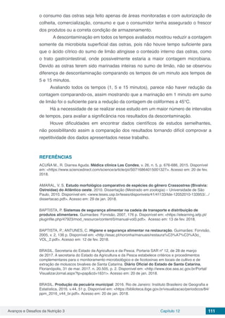 Avanços e Desafios da Nutrição 3 Capítulo 12 111
o consumo das ostras seja feito apenas de áreas monitoradas e com autorização de
colheita, comercialização, consumo e que o consumidor tenha assegurado o frescor
dos produtos ou a correta condição de armazenamento.
	 A descontaminação em todos os tempos avaliados mostrou reduzir a contagem
somente da microbiota superficial das ostras, pois não houve tempo suficiente para
que o ácido cítrico do sumo de limão atingisse o conteúdo interno das ostras, como
o trato gastrointestinal, onde possivelmente estaria a maior contagem microbiana.
Devido as ostras terem sido marinadas inteiras no sumo de limão, não se observou
diferença de descontaminação comparando os tempos de um minuto aos tempos de
5 e 15 minutos.
Avaliando todos os tempos (1, 5 e 15 minutos), parece não haver redução da
contagem comparando-os, assim mostrando que a marinação em 1 minuto em sumo
de limão foi o suficiente para a redução da contagem de coliformes a 45°C.
Há a necessidade de se realizar esse estudo em um maior número de intervalos
de tempos, para avaliar a significância nos resultados da descontaminação.
Houve dificuldades em encontrar dados científicos de estudos semelhantes,
não possibilitando assim a comparação dos resultados tornando difícil comprovar a
repetitividade dos dados apresentados nesse trabalho.
REFERÊNCIAS
ACUÑA M., R. Diarrea Aguda. Médica clínica Las Condes, v. 26, n. 5, p. 676-686, 2015. Disponível
em: <https://www.sciencedirect.com/science/article/pii/S0716864015001327>. Acesso em: 20 de fev.
2018.
AMARAL, V. S. Estudo morfológico comparativo de espécies do gênero Crassostrea (Bivalvia:
Ostreidae) do Atlântico oeste. 2010. Dissertação (Mestrado em zoologia) – Universidade de São
Paulo, 2010. Disponível em: <www.teses.usp.br/teses/disponiveis/41/41133/tde-12052010-133953/.../
dissertacao.pdf>. Acesso em: 29 de jan. 2018.
BAPTISTA, P. Sistemas de segurança alimentar na cadeia de transporte e distribuição de
produtos alimentares. Guimarães: Forvisão, 2007, 176 p. Disponível em: <https://elearning.iefp.pt/
pluginfile.php/47923/mod_resource/content/0/manual-vol3.pdf>. Acesso em: 13 de fev. 2018.
BAPTISTA, P.; ANTUNES, C. Higiene e segurança alimentar na restauração. Guimarães: Forvisão,
2005, v. 2, 136 p. Disponível em: <http://esac.pt/noronha/manuais/restaura%C3%A7%C3%A3o_
VOL_2.pdf>. Acesso em: 12 de fev. 2018.
BRASIL. Secretaria do Estado da Agricultura e da Pesca. Portaria SAR nº 12, de 28 de março
de 2017. A secretaria do Estado da Agricultura e da Pesca estabelece critérios e procedimentos
complementares para o monitoramento microbiológico e de ficotoxinas em locais de cultivo e de
extração de moluscos bivalves de Santa Catarina. Diário Oficial do Estado de Santa Catarina,
Florianópolis, 31 de mar. 2017. n. 20.505, p. 2. Disponível em: <http://www.doe.sea.sc.gov.br/Portal/
VisualizarJornal.aspx?tp=pap&cd=1631>. Acesso em: 20 de jan. 2018.
BRASIL. Produção da pecuária municipal: 2016. Rio de Janeiro: Instituto Brasileiro de Geografia e
Estatística, 2016. v.44, 51 p. Disponível em: <https://biblioteca.ibge.gov.br/visualizacao/periodicos/84/
ppm_2016_v44_br.pdf>. Acesso em: 20 de jan. 2018.
 