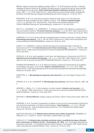 Avanços e Desafios da Nutrição 3 Capítulo 12 112
BRASIL. Agência nacional de vigilância sanitária. RDC nº 12, de 02 de janeiro de 2001. A diretoria
colegiada da Agência Nacional de Vigilância Sanitária aprova o regulamento técnico sobre padrões
microbiológicos para alimentos. Diário Oficial [da] República federativa do Brasil, Brasília, 10
de jan. 2001. n. 7, p. 45-53. Disponível em: <http://pesquisa.in.gov.br/imprensa/jsp/visualiza/index.
jsp?data=10/01/2001&jornal=1&pagina=52&totalArquivos=446> Acesso em: 14 de mar. 2013
BRIGHENTI, D. M. et al. Inversão de sacarose utilizando ácido cítrico e suco de limão para
o preparo de dieta energética de Apis mellifera Linnaeus, 1758. Ciência e agrotecnologia,
v. 35, n. 2, p. 297-304, 2011. Disponível em: <http://www.scielo.br/scielo.php?pid=S1413-
70542011000200010&script=sci_abstract&tlng=pt>. Acesso em: 01 de maio 2018.
BUTT, A. A.; ALDRIDGE, K. E.; SANDERS, C. V. Infections related to the ingestion of seafood part I:
viral and bacterial infections. The lancet infectious diseases, v. 4, p. 201-2012, 2004. Disponível em:
<https://www.sciencedirect.com/science/article/pii/S1473309904009697>. Acesso em 22 de jan. 2018.
CAMACHO, S. P. D. et al. Acute outbreak of gnathostomiasis in fishing community in Sinaloa, Mexico.
Parasitology International, v. 52, p. 133-140, 2003. Disponível em: <https://www.sciencedirect.com/
science/article/pii/S1383576903000035>. Acesso em: 20 de fev. 2018.
CASEY, P. G.; CONDON, S. Sodium chloride decreases the bacteriocidal effect of acid pH on
Escherichia coli O157:H45.International journal of food microbiology, v. 76, n. 3, p. 199-206, 2002.
Disponível em: <https://www.sciencedirect.com/science/article/pii/S0168160502000181>. Acesso em:
26 de maio 2018.
CHEVILLE, A. M. et al. spoS regulation of acid, heat, and salt tolerance in Escherichia coli O157:H7.
Applied and environmental microbiology, v. 62, n. 5, p. 1822-1824, 1996. Disponível em: <https://
www.ncbi.nlm.nih.gov/pmc/articles/PMC167958/pdf/621822.pdf>. Acesso em : 23 de maio 2018.
EVANGELISTA-BARRETO, N. S. et al. Moluscos bivalves: organismos bioindicadores da qualidade
microbiológica das águas: uma revisão. Higiene e Sanidade Animal, v. 2, n. 2, p. 18-31, 2008.
Disponível em: <http://www.higieneanimal.ufc.br/seer/index.php/higieneanimal/article/view/38/2058>.
Acesso em 20 de jan. 2018.
FORSYTHE, S. J. Microbiologia da segurança dos alimentos. 2 ed. Porto Alegre: Artmed, 2013,
607 p.
FRANCO, B. D. G. M.; LANDGRAF, M. Microbiologia dos alimentos. São Paulo: Atheneu, 1996. 182
p.
GORDEN, J.; SMALL, P. L. C. Acid resistence in enteric bactéria. Infection and immunity, v. 61,
n. 1, p. 364-367, 1998. Disponível em: <https://www.ncbi.nlm.nih.gov/pmc/articles/PMC302732/pdf/
iai00013-0386.pdf >. Acesso em 16 de maio 2018.
GOSLING, E. Bivalve Molluscs: biology, ecology and Culture. Oxford: Fishing news books, 2003, 443
p.
HERRERA, A. et al. The effect of preparation of cebiche on the survival of enterotoxigenic Escherichia
coli, Aeromonas hydrophila, and Vibrio parahaemolyticus. Travel medicine, v. 17, n. 6, p. 395-399,
2010. Disponível em: <http://onlinelibrary.wiley.com/doi/10.1111/j.1708-8305.2010.00465.x/epdf>.
Acesso em: 20 de fev. 2018.
INSTITUTO ADOLFO LUTZ. Métodos físico-químicos para análise de alimentos. ZENEBON, O.;
PASCUET, N. S.; TIGLEA, P. (coord.), São Paulo: Instituto Adolfo Lutz, 2008.
LOGULLO, R. T. A influência das condições sanitárias sobre a qualidade das águas utilizadas
para a maricultura no Ribeirão da Ilha – Florianópolis, SC. 2005. 155 f. Dissertação (Mestrado em
engenharia ambiental) – Universidade Federal de Santa Catarina, Florianópolis, 2005. Disponível em:
<http://www.tede.ufsc.br/teses/PGEA0217.pdf>. Acesso em: 07 de fev. 2018.
 