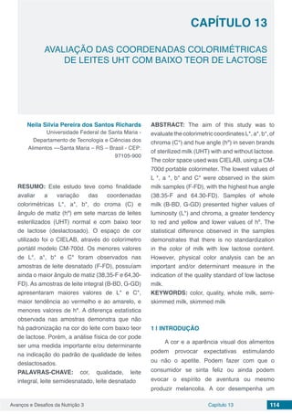 Avanços e Desafios da Nutrição 3 Capítulo 13 114
AVALIAÇÃO DAS COORDENADAS COLORIMÉTRICAS
DE LEITES UHT COM BAIXO TEOR DE LACTOSE
CAPÍTULO 13
Neila Silvia Pereira dos Santos Richards
Universidade Federal de Santa Maria -
Departamento de Tecnologia e Ciências dos
Alimentos ––Santa Maria – RS – Brasil - CEP:
97105-900
RESUMO: Este estudo teve como finalidade
avaliar a variação das coordenadas
colorimétricas L*, a*, b*, do croma (C) e
ângulo de matiz (hº) em sete marcas de leites
esterilizados (UHT) normal e com baixo teor
de lactose (deslactosado). O espaço de cor
utilizado foi o CIELAB, através do colorímetro
portátil modelo CM-700d. Os menores valores
de L*, a*, b* e C* foram observados nas
amostras de leite desnatado (F-FD), possuíam
ainda o maior ângulo de matiz (38,35-F e 64,30-
FD). As amostras de leite integral (B-BD, G-GD)
apresentaram maiores valores de L* e C*,
maior tendência ao vermelho e ao amarelo, e
menores valores de hº. A diferença estatística
observada nas amostras demonstra que não
há padronização na cor do leite com baixo teor
de lactose. Porém, a análise física de cor pode
ser uma medida importante e/ou determinante
na indicação do padrão de qualidade de leites
deslactosados.
PALAVRAS-CHAVE: cor, qualidade, leite
integral, leite semidesnatado, leite desnatado
ABSTRACT: The aim of this study was to
evaluatethecolorimetriccoordinatesL*,a*,b*,of
chroma (C*) and hue angle (hº) in seven brands
of sterilized milk (UHT) with and without lactose.
The color space used was CIELAB, using a CM-
700d portable colorimeter. The lowest values of
L *, a *, b* and C* were observed in the skim
milk samples (F-FD), with the highest hue angle
(38.35-F and 64.30-FD). Samples of whole
milk (B-BD, G-GD) presented higher values of
luminosity (L*) and chroma, a greater tendency
to red and yellow and lower values of hº. The
statistical difference observed in the samples
demonstrates that there is no standardization
in the color of milk with low lactose content.
However, physical color analysis can be an
important and/or determinant measure in the
indication of the quality standard of low lactose
milk.
KEYWORDS: color, quality, whole milk, semi-
skimmed milk, skimmed milk
1 | 	INTRODUÇÃO
A cor e a aparência visual dos alimentos
podem provocar expectativas estimulando
ou não o apetite. Podem fazer com que o
consumidor se sinta feliz ou ainda podem
evocar o espírito de aventura ou mesmo
produzir melancolia. A cor desempenha um
 