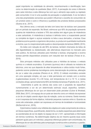 Avanços e Desafios da Nutrição 3 Capítulo 13 115
papel importante na visibilidade do alimento, reconhecimento e identificação, bem
como na determinação da qualidade (Best, 2017). A percepção de cores é diferente
para cada indivíduo e esta diferença faz com que o alimento seja aceito ou rejeitado
pelo consumidor. A cor é uma questão de percepção e subjetividade. A cor do leite é
uma das propriedades sensoriais que podem influenciar a escolha do consumidor de
um produto sobre o outro e influencia a qualidade dos produtos lácteos processados
(Scarso et al., 2017).
Nos últimos anos, o mercado de leite com baixo teor de lactose vem passando
por um período de expansão. No Brasil, estima-se que 40% da população apresente
quadros de intolerância a lactose e 70% dos adultos tem algum grau de intolerância
a este carboidrato. A intolerância à lactose é definida como a incapacidade parcial
ou completa de digerir o açúcar existente no leite e seus derivados, a lactose. Esse
problema ocorre quando o organismo não produz, ou produz em quantidade insuficiente
a enzima, que é a responsável pela quebra e decomposição da lactose (SBAN, 2015).
Os leites com redução de até 90% de lactose, também chamados de leites de
alta digestibilidade ou deslactosado, são alternativas disponíveis no mercado para
este público. As técnicas utilizadas para hidrolisar a lactose, empregando a enzima
lactase permite disponibilizar produtos com reduzido teor de lactose (Troise et al.,
2016).
Dois principais métodos são utilizados para a hidrólise da lactose: o método
químico e o método enzimático. O primeiro (químico) não é utilizado na indústria de
laticínios, uma vez que depende de altas temperaturas e utiliza ácidos muito fortes,
podendo ocorrer problemas tecnológicos como desnaturação de proteínas, alteração
de cor e sabor dos produtos (Pereira et al., 2012). O método enzimático consiste
em uma operação simples, em que o leite permanece em contato com a enzima
b-galactosidase durante 15 a 20 horas, sob temperaturas de 4 a 10 °C, e nestas
condições atinge, aproximadamente 85% de hidrólise da lactose (Frighetto et al., 2011).
Colorimetria é parte da ciência das cores com o propósito de especificar
numericamente a cor de um determinado estímulo visual, especifica, também,
pequenas diferenças de cor que um observador pode perceber (Culver & Wrolstad,
2008; Best, 2017). Um espaço de cor pode ser descrito como um método de expressar
a cor de um objeto usando algum tipo de notação, como os números. Desta maneira
a cor é expressa de forma objetiva, indicando pequenas nuances entre si. Quando as
cores são ordenadas, podem ser expressas em termos de tonalidade e luminosidade
(McDermott et al., 2016).
Colorímetros medem a luz refletida dos objetos em cada comprimento de onda ou
em faixas específicas, quantificando, desta forma, os dados espectrais para determinar
as coordenadas de cor do objeto no espaço de cor L*a*b*, apresentado a informação
em termos numéricos. Na determinação objetiva da cor mesmo quando duas cores
parecem iguais para um indivíduo, pequenas diferenças podem sem encontradas. As
diferenças de cor são definidas pela comparação numérica entre a amostra e o padrão,
 