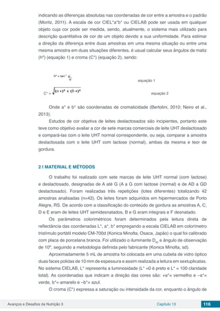 Avanços e Desafios da Nutrição 3 Capítulo 13 116
indicando as diferenças absolutas nas coordenadas de cor entre a amostra e o padrão
(Moritz, 2011). A escala de cor CIEL*a*b* ou CIELAB pode ser usada em qualquer
objeto cuja cor pode ser medida, sendo, atualmente, o sistema mais utilizado para
descrição quantitativa de cor de um objeto devido a sua uniformidade. Para estimar
a direção da diferença entre duas amostras em uma mesma situação ou entre uma
mesma amostra em duas situações diferentes, é usual calcular seus ângulos de matiz
(hº) (equação 1) e croma (C*) (equação 2), sendo:
	 		 equação 1
C* = 			 equação 2
Onde a* e b* são coordenadas de cromaticidade (Bertolini, 2010; Neiro et al.,
2013).
Estudos de cor objetiva de leites deslactosados são incipientes, portanto este
teve como objetivo avaliar a cor de sete marcas comerciais de leite UHT deslactosado
e compará-las com o leite UHT normal correspondente, ou seja, comparar a amostra
deslactosada com o leite UHT com lactose (normal), ambas da mesma e teor de
gordura.
2 | 	MATERIAL E MÉTODOS
O trabalho foi realizado com sete marcas de leite UHT normal (com lactose)
e deslactosado, designadas de A até G (A a G com lactose (normal) e de AD a GD
deslactosado). Foram realizadas três repetições (lotes diferentes) totalizando 42
amostras analisadas (n=42). Os leites foram adquiridos em hipermercados de Porto
Alegre, RS. De acordo com a classificação do conteúdo de gordura as amostras A, C,
D e E eram de leites UHT semidesnatados, B e G eram integrais e F desnatado.
Os parâmetros colorimétricos foram determinados pela leitura direta de
reflectância das coordenadas L*, a*, b* empregando a escala CIELAB em colorímetro
tristímulo portátil modelo CM-700d (Konica Minolta, Osaca, Japão) o qual foi calibrado
com placa de porcelana branca. Foi utilizado o iluminante D65
e ângulo de observação
de 10º, seguindo a metodologia definida pelo fabricante (Konica Minolta, sd).
Aproximadamente 5 mL de amostra foi colocada em uma cubeta de vidro óptico
duas faces polidas de 10 mm de espessura e assim realizada a leitura em sextuplicatas.
No sistema CIELAB, L* representa a luminosidade (L* =0 é preto e L* = 100 claridade
total). As coordenadas que indicam a direção das cores são: +a*= vermelho e –a*=
verde, b*= amarelo e –b*= azul.
O croma (C*) expressa a saturação ou intensidade da cor, enquanto o ângulo de
 