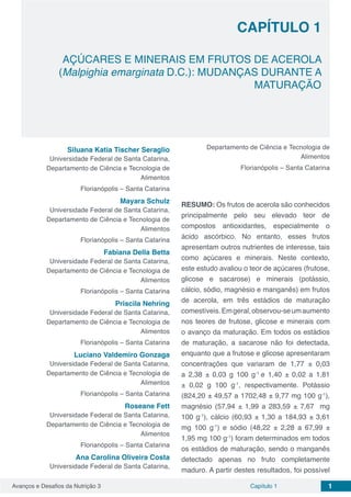 Avanços e Desafios da Nutrição 3 Capítulo 1 1
CAPÍTULO 1
AÇÚCARES E MINERAIS EM FRUTOS DE ACEROLA
(Malpighia emarginata D.C.): MUDANÇAS DURANTE A
MATURAÇÃO
Siluana Katia Tischer Seraglio
Universidade Federal de Santa Catarina,
Departamento de Ciência e Tecnologia de
Alimentos
Florianópolis – Santa Catarina
Mayara Schulz
Universidade Federal de Santa Catarina,
Departamento de Ciência e Tecnologia de
Alimentos
Florianópolis – Santa Catarina
Fabiana Della Betta
Universidade Federal de Santa Catarina,
Departamento de Ciência e Tecnologia de
Alimentos
Florianópolis – Santa Catarina
Priscila Nehring
Universidade Federal de Santa Catarina,
Departamento de Ciência e Tecnologia de
Alimentos
Florianópolis – Santa Catarina
Luciano Valdemiro Gonzaga
Universidade Federal de Santa Catarina,
Departamento de Ciência e Tecnologia de
Alimentos
Florianópolis – Santa Catarina
Roseane Fett
Universidade Federal de Santa Catarina,
Departamento de Ciência e Tecnologia de
Alimentos
Florianópolis – Santa Catarina
Ana Carolina Oliveira Costa
Universidade Federal de Santa Catarina,
Departamento de Ciência e Tecnologia de
Alimentos
Florianópolis – Santa Catarina
RESUMO: Os frutos de acerola são conhecidos
principalmente pelo seu elevado teor de
compostos antioxidantes, especialmente o
ácido ascórbico. No entanto, esses frutos
apresentam outros nutrientes de interesse, tais
como açúcares e minerais. Neste contexto,
este estudo avaliou o teor de açúcares (frutose,
glicose e sacarose) e minerais (potássio,
cálcio, sódio, magnésio e manganês) em frutos
de acerola, em três estádios de maturação
comestíveis.Emgeral,observou-seumaumento
nos teores de frutose, glicose e minerais com
o avanço da maturação. Em todos os estádios
de maturação, a sacarose não foi detectada,
enquanto que a frutose e glicose apresentaram
concentrações que variaram de 1,77 ± 0,03
a 2,38 ± 0,03 g 100 g-1
e 1,40 ± 0,02 a 1,81
± 0,02 g 100 g-1
, respectivamente. Potássio
(824,20 ± 49,57 a 1702,48 ± 9,77 mg 100 g-1
),
magnésio (57,94 ± 1,99 a 283,59 ± 7,67 mg
100 g-1
), cálcio (60,93 ± 1,30 a 184,93 ± 3,61
mg 100 g-1
) e sódio (48,22 ± 2,28 a 67,99 ±
1,95 mg 100 g-1
) foram determinados em todos
os estádios de maturação, sendo o manganês
detectado apenas no fruto completamente
maduro. A partir destes resultados, foi possível
 