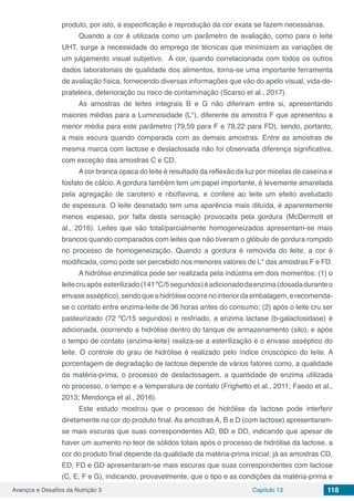Avanços e Desafios da Nutrição 3 Capítulo 13 118
produto, por isto, a especificação e reprodução da cor exata se fazem necessárias.
Quando a cor é utilizada como um parâmetro de avaliação, como para o leite
UHT, surge a necessidade do emprego de técnicas que minimizem as variações de
um julgamento visual subjetivo. A cor, quando correlacionada com todos os outros
dados laboratoriais de qualidade dos alimentos, torna-se uma importante ferramenta
de avaliação física, fornecendo diversas informações que vão do apelo visual, vida-de-
prateleira, deterioração ou risco de contaminação (Scarso et al., 2017).
As amostras de leites integrais B e G não diferiram entre si, apresentando
maiores médias para a Luminosidade (L*), diferente da amostra F que apresentou a
menor média para este parâmetro (79,59 para F e 78,22 para FD), sendo, portanto,
a mais escura quando comparada com as demais amostras. Entre as amostras de
mesma marca com lactose e deslactosada não foi observada diferença significativa,
com exceção das amostras C e CD.
Acor branca opaca do leite é resultado da reflexão da luz por micelas de caseína e
fosfato de cálcio. A gordura também tem um papel importante, é levemente amarelada
pela agregação de caroteno e riboflavina, e confere ao leite um efeito aveludado
de espessura. O leite desnatado tem uma aparência mais diluída, é aparentemente
menos espesso, por falta desta sensação provocada pela gordura (McDermott et
al., 2016). Leites que são total/parcialmente homogeneizados apresentam-se mais
brancos quando comparados com leites que não tiveram o glóbulo de gordura rompido
no processo de homogeneização. Quando a gordura é removida do leite, a cor é
modificada, como pode ser percebido nos menores valores de L* das amostras F e FD.
A hidrólise enzimática pode ser realizada pela indústria em dois momentos: (1) o
leitecruapós esterilizado(141ºC/5segundos)éadicionadodaenzima(dosadaduranteo
envaseasséptico),sendoqueahidróliseocorrenointeriordaembalagem,erecomenda-
se o contato entre enzima-leite de 36 horas antes do consumo; (2) após o leite cru ser
pasteurizado (72 ºC/15 segundos) e resfriado, a enzima lactase (b-galactosidase) é
adicionada, ocorrendo a hidrólise dentro do tanque de armazenamento (silo), e após
o tempo de contato (enzima-leite) realiza-se a esterilização e o envase asséptico do
leite. O controle do grau de hidrólise é realizado pelo índice crioscópico do leite. A
porcentagem de degradação de lactose depende de vários fatores como, a qualidade
da matéria-prima, o processo de deslactosagem, a quantidade de enzima utilizada
no processo, o tempo e a temperatura de contato (Frighetto et al., 2011; Faedo et al.,
2013; Mendonça et al., 2016).
Este estudo mostrou que o processo de hidrólise da lactose pode interferir
diretamente na cor do produto final. As amostras A, B e D (com lactose) apresentaram-
se mais escuras que suas correspondentes AD, BD e DD, indicando que apesar de
haver um aumento no teor de sólidos totais após o processo de hidrólise da lactose, a
cor do produto final depende da qualidade da matéria-prima inicial; já as amostras CD,
ED, FD e GD apresentaram-se mais escuras que suas correspondentes com lactose
(C, E, F e G), indicando, provavelmente, que o tipo e as condições da matéria-prima e
 