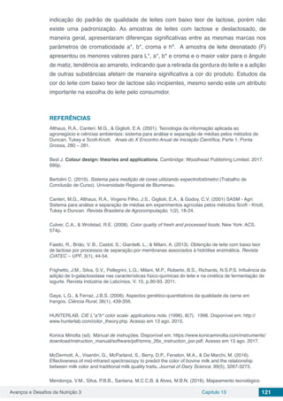 Avanços e Desafios da Nutrição 3 Capítulo 13 121
indicação do padrão de qualidade de leites com baixo teor de lactose, porém não
existe uma padronização. As amostras de leites com lactose e deslactosado, de
maneira geral, apresentaram diferenças significativas entre as mesmas marcas nos
parâmetros de cromaticidade a*, b*, croma e hº. A amostra de leite desnatado (F)
apresentou os menores valores para L*, a*, b* e croma e o maior valor para o ângulo
de matiz, tendência ao amarelo, indicando que a retirada da gordura do leite e a adição
de outras substâncias afetam de maneira significativa a cor do produto. Estudos da
cor do leite com baixo teor de lactose são incipientes, mesmo sendo este um atributo
importante na escolha do leite pelo consumidor.
REFERÊNCIAS
Althaus, R.A., Canteri, M.G., & Giglioti, E.A. (2001). Tecnologia da informação aplicada ao
agronegócio e ciências ambientais: sistema para análise e separação de médias pelos métodos de
Duncan, Tukey e Scott-Knott. Anais do X Encontro Anual de Iniciação Científica, Parte 1, Ponta
Grossa, 280 – 281.
Best J. Colour design: theories and applications. Cambridge: Woodhead Publishing Limited. 2017.
690p.
Bertolini C. (2010). Sistema para medição de cores utilizando espectrofotômetro (Trabalho de
Conclusão de Curso). Universidade Regional de Blumenau.
Canteri, M.G., Althaus, R.A., Virgens Filho, J.S., Giglioti, E.A., & Godoy, C.V. (2001) SASM - Agri:
Sistema para análise e separação de médias em experimentos agrícolas pelos métodos Scoft - Knott,
Tukey e Duncan. Revista Brasileira de Agrocomputação, 1(2), 18-24.
Culver, C.A., & Wrolstad, R.E. (2008). Color quality of fresh and processed foods. New York: ACS.
574p.
Faedo, R., Brião, V. B., Castol, S.; Giardelli, L.; & Milani, A. (2013). Obtenção de leite com baixo teor
de lactose por processos de separação por membranas associados à hidrólise enzimática. Revista
CIATEC – UPF, 3(1), 44-54.
Frighetto, J.M., Silva, S.V., Pellegrini, L.G., Milani, M.P., Roberto, B.S., Richards, N.S.P.S. Influência da
adição de b-galactosidase nas características físico-químicas do leite e na cinética de fermentação de
iogurte. Revista Indústria de Laticínios. V. 15, p.90-93. 2011.
Gaya, L.G., & Ferraz, J.B.S. (2006). Aspectos genético-quantitativos da qualidade da carne em
frangos. Ciência Rural, 36(1), 439-356.
HUNTERLAB. CIE L*a*b* color scale: applications note, (1996), 8(7). 1996. Disponível em: http://
www.hunterlab.com/color_theory.php. Acesso em 13 ago. 2015.
Konica Minolta (sd). Manual de instruções. Disponível em: https://www.konicaminolta.com/instruments/
download/instruction_manual/software/pdf/smnx_26x_instruction_por.pdf. Acesso em 13 ago. 2017.
McDermott, A., Visentin, G., McParland, S., Berry, D.P., Fenelon, M.A., & De Marchi, M. (2016).
Effectiveness of mid-infrared spectroscopy to predict the color of bovine milk and the relationship
between milk color and traditional milk quality traits. Journal of Dairy Science, 99(5), 3267-3273.
Mendonça, V.M., Silva, P.B.B., Santana, M.C.C.B, & Alves, M.B.N. (2016). Mapeamento tecnológico
 