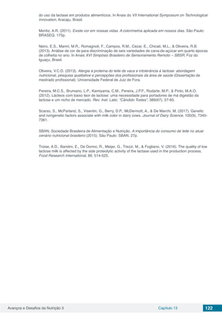 Avanços e Desafios da Nutrição 3 Capítulo 13 122
do uso da lactase em produtos alimentícios. In Anais do VII International Symposium on Technological
Innovation, Aracaju, Brasil.
Moritiz, A.R. (2011). Existe cor em nossas vidas. A colorimetria aplicada em nossos dias. São Paulo:
BRASEQ. 175p.
Neiro, E.S., Manni, M.R., Romagnoli, F., Campos, R.M., Cezar, E., Chicati, M.L., & Oliveira, R.B.
(2013). Análise de cor de para discriminação de seis variedades de cana-de-açúcar em quarto épocas
de colheita no ano. In Anais XVI Simpósio Brasileiro de Sensoriamento Remoto – SBSR, Foz do
Iguaçu, Brasil.
Oliveira, V.C.D. (2013). Alergia à proteína do leite de vaca e intolerância à lactose: abordagem
nutricional, pesquisa qualitative e percepções dos profissionais da área de saúde (Dissertação de
mestrado profissional). Universidade Federal de Juiz de Fora.
Pereira, M.C.S., Brumano, L.P., Kamiyama, C.M., Pereira, J.P.F., Rodarte, M.P., & Pinto, M.A.O.
(2012). Lácteos com baixo teor de lactose: uma necessidade para portadores de má digestão da
lactose e um nicho de mercado. Rev. Inst. Latic. “Cândido Tostes”, 389(67), 57-65.
Scarso, S., McParland, S., Visentin, G., Berry, D.P., McDermott, A., & De Marchi, M. (2017). Genetic
and nongenetic factors associate with milk color in dairy cows. Journal of Dairy Science, 100(9), 7345-
7361.
SBAN. Sociedade Brasileira de Alimentação e Nutrição. A importância do consumo de leite no atual
cenário nutricional brasileiro (2015). São Paulo: SBAN. 27p.
Troise, A.D., Bandini, E., De Donno, R., Meijer, G., Trezzi, M., & Fogliano, V. (2016). The quality of low
lactose milk is affected by the side proteolytic activity of the lactase used in the production process.
Food Research International, 89, 514-525.
 