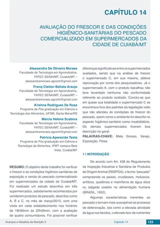 Avanços e Desafios da Nutrição 3 Capítulo 14 123
AVALIAÇÃO DO FRESCOR E DAS CONDIÇÕES
HIGIÊNICO-SANITÁRIAS DO PESCADO
COMERCIALIZADO EM SUPERMERCADOS DA
CIDADE DE CUIABÁ/MT
CAPÍTULO 14
Alessandra De Oliveira Moraes
Faculdade de Tecnologia em Agroindústria,
FATEC SENAI/MT, Cuiabá/MT –
alessandramoraes.agromt@gmail.com
Franq Cleiton Batista Araujo
Faculdade de Tecnologia em Agroindústria,
FATEC SENAI/MT, Cuiabá/MT –
alessandramoraes.agromt@gmail.com
Krishna Rodrigues De Rosa
Programa de Pós-graduação em Ciência e
Tecnologia dos Alimentos, UFSM, Santa Maria/RS
Márcia Helena Scabora
Faculdade de Tecnologia em Agroindústria,
FATEC SENAI/MT, Cuiabá/MT –
alessandramoraes.agromt@gmail.com
Patrícia Aparecida Testa
Programa de Pós-graduação em Ciência e
Tecnologia de Alimentos, IFMT campus Bela
Vista, Cuiabá/MT
RESUMO: O objetivo deste trabalho foi verificar
o frescor e as condições higiênico-sanitárias de
exposição e venda do pescado comercializado
em supermercados da cidade de Cuiabá/MT.
Foi realizado um estudo descritivo em três
supermercados, sabidamente reconhecidos por
venderem produtos de pescado, descritos como
A, B e C, no mês de março/2015, com uma
visita em cada estabelecimento nos horários
de 18h00min às 22h00min, com a avaliação
de quatro consumidores. Foi possível verificar
diferençassignificativasentreossupermercados
avaliados, sendo que na análise de frescor
o supermercado C, em sua maioria, obteve
reprovação por conta dos pesquisadores. Já o
supermercado A, com o produto bacalhau não
teve levantado nenhuma não conformidade
referente ao produto avaliado. Conclui-se que
em quase sua totalidade o supermercado C se
encontrava fora dos padrões da legislação visto
que não atendeu às condições de frescor do
pescado, assim como o ambiente foi descrito no
aspecto higiênico-sanitário como insatisfatório.
Os demais supermercados tiveram boa
descrição no geral.
PALAVRAS-CHAVE: Mato Grosso, Varejo,
Exposição, Peixe
1 | 	INTRODUÇÃO
De acordo com Art. 438 do Regulamento
da Inspeção Industrial e Sanitária de Produtos
de OrigemAnimal (RIISPOA), o termo “pescado”
compreende os peixes, crustáceos, moluscos,
anfíbios, quelônios e mamíferos de água doce
ou salgada usados na alimentação humana
(BRASIL, 1952).
Algumas características inerentes ao
pescado o tornam mais susceptível ao processo
de deterioração, tais como a elevada atividade
de água nos tecidos, o elevado teor de nutrientes
 
