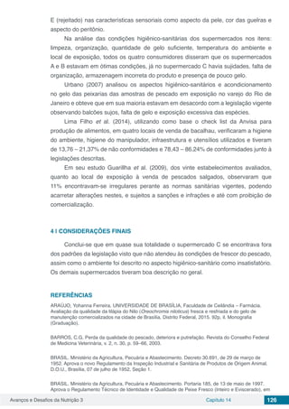 Avanços e Desafios da Nutrição 3 Capítulo 14 126
E (rejeitado) nas características sensoriais como aspecto da pele, cor das guelras e
aspecto do peritônio.
Na análise das condições higiênico-sanitárias dos supermercados nos itens:
limpeza, organização, quantidade de gelo suficiente, temperatura do ambiente e
local de exposição, todos os quatro consumidores disseram que os supermercados
A e B estavam em ótimas condições, já no supermercado C havia sujidades, falta de
organização, armazenagem incorreta do produto e presença de pouco gelo.
Urbano (2007) analisou os aspectos higiênico-sanitários e acondicionamento
no gelo das peixarias das amostras de pescado em exposição no varejo do Rio de
Janeiro e obteve que em sua maioria estavam em desacordo com a legislação vigente
observando balcões sujos, falta de gelo e exposição excessiva das espécies.
Lima Filho et al. (2014), utilizando como base o check list da Anvisa para
produção de alimentos, em quatro locais de venda de bacalhau, verificaram a higiene
do ambiente, higiene do manipulador, infraestrutura e utensílios utilizados e tiveram
de 13,76 – 21,37% de não conformidades e 78,43 – 86,24% de conformidades junto à
legislações descritas.
Em seu estudo Guarillha et al. (2009), dos vinte estabelecimentos avaliados,
quanto ao local de exposição à venda de pescados salgados, observaram que
11% encontravam-se irregulares perante as normas sanitárias vigentes, podendo
acarretar alterações nestes, e sujeitos a sanções e infrações e até com proibição de
comercialização.
4 | 	CONSIDERAÇÕES FINAIS
Conclui-se que em quase sua totalidade o supermercado C se encontrava fora
dos padrões da legislação visto que não atendeu às condições de frescor do pescado,
assim como o ambiente foi descrito no aspecto higiênico-sanitário como insatisfatório.
Os demais supermercados tiveram boa descrição no geral.
REFERÊNCIAS
ARAÚJO, Yohanna Ferreira. UNIVERSIDADE DE BRASÍLIA, Faculdade de Ceilândia – Farmácia.
Avaliação da qualidade da tilápia do Nilo (Oreochromis niloticus) fresca e resfriada e do gelo de
manutenção comercializados na cidade de Brasília, Distrito Federal, 2015. 92p, il. Monografia
(Graduação).
BARROS, C.G. Perda da qualidade do pescado, deteriora e putrefação. Revista do Conselho Federal
de Medicina Veterinária, v. 2, n. 30, p. 59–66, 2003.
BRASIL. Ministério da Agricultura, Pecuária e Abastecimento. Decreto 30.691, de 29 de março de
1952. Aprova o novo Regulamento da Inspeção Industrial e Sanitária de Produtos de Origem Animal.
D.O.U., Brasília, 07 de julho de 1952, Seção 1.
BRASIL. Ministério da Agricultura, Pecuária e Abastecimento. Portaria 185, de 13 de maio de 1997.
Aprova o Regulamento Técnico de Identidade e Qualidade de Peixe Fresco (Inteiro e Eviscerado), em
 