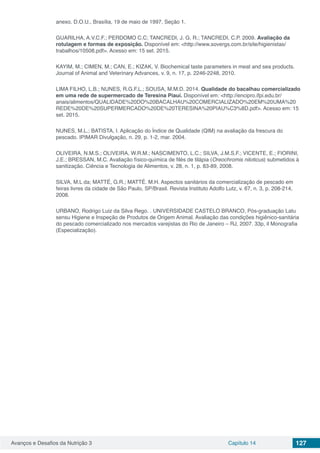 Avanços e Desafios da Nutrição 3 Capítulo 14 127
anexo. D.O.U., Brasília, 19 de maio de 1997, Seção 1.
GUARILHA, A.V.C.F.; PERDOMO C.C; TANCREDI, J. G. R.; TANCREDI, C.P. 2009. Avaliação da
rotulagem e formas de exposição. Disponível em: <http://www.sovergs.com.br/site/higienistas/
trabalhos/10508.pdf>. Acesso em: 15 set. 2015.
KAYIM, M.; CIMEN, M.; CAN, E.; KIZAK, V. Biochemical taste parameters in meat and sea products.
Journal of Animal and Veterinary Advances, v. 9, n. 17, p. 2246-2248, 2010.
LIMA FILHO, L.B.; NUNES, R.G.F.L.; SOUSA, M.M.D. 2014. Qualidade do bacalhau comercializado
em uma rede de supermercado de Teresina Piauí. Disponível em: <http://encipro.ifpi.edu.br/
anais/alimentos/QUALIDADE%20DO%20BACALHAU%20COMERCIALIZADO%20EM%20UMA%20
REDE%20DE%20SUPERMERCADO%20DE%20TERESINA%20PIAU%C3%8D.pdf>. Acesso em: 15
set. 2015.
NUNES, M.L.; BATISTA, I. Aplicação do Índice de Qualidade (QIM) na avaliação da frescura do
pescado. IPIMAR Divulgação, n. 29, p. 1-2, mar. 2004.
OLIVEIRA, N.M.S.; OLIVEIRA, W.R.M.; NASCIMENTO, L.C.; SILVA, J.M.S.F.; VICENTE, E.; FIORINI,
J.E.; BRESSAN, M.C. Avaliação físico-química de filés de tilápia (Oreochromis niloticus) submetidos à
sanitização. Ciência e Tecnologia de Alimentos, v. 28, n. 1, p. 83-89, 2008.
SILVA, M.L da; MATTÉ, G.R.; MATTÉ. M.H. Aspectos sanitários da comercialização de pescado em
feiras livres da cidade de São Paulo, SP/Brasil. Revista Instituto Adolfo Lutz, v. 67, n. 3, p. 208-214,
2008.
URBANO, Rodrigo Luiz da Silva Rego. . UNIVERSIDADE CASTELO BRANCO, Pós-graduação Latu
sensu Higiene e Inspeção de Produtos de Origem Animal. Avaliação das condições higiênico-sanitária
do pescado comercializado nos mercados varejistas do Rio de Janeiro – RJ, 2007. 33p, il Monografia
(Especialização).
 