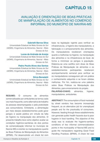 Avanços e Desafios da Nutrição 3 Capítulo 15 128
AVALIAÇÃO E ORIENTAÇÃO DE BOAS PRÁTICAS
DE MANIPULAÇÃO DE ALIMENTOS NO COMÉRCIO
INFORMAL DO MUNICÍPIO DE NAVIRAI-MS
CAPÍTULO 15
Gabrielli Barros Silva
Universidade Estadual de Mato Grosso do Sul
(UEMS), Engenharia de Alimentos, Naviraí - Mato
Grosso do Sul.
Lucas de Andrade de Araújo
Universidade Estadual de Mato Grosso do Sul
(UEMS), Engenharia de Alimentos, Naviraí - Mato
Grosso do Sul.
Pedro Paullo Alves dos Santos
Universidade Estadual de Mato Grosso do Sul
(UEMS), Engenharia de Alimentos, Naviraí - Mato
Grosso do Sul.
Silvia Benedetti
Universidade Estadual de Mato Grosso do Sul
(UEMS), Engenharia de Alimentos, Naviraí - Mato
Grosso do Sul.
RESUMO: O consumo de alimentos
comercializados por ambulantes se tornou cada
vez mais frequente, como alternativa de trabalho
às pessoas desempregadas e pela praticidade
aos consumidores. Entretanto, a alimentação
por meio desses estabelecimentos pode gerar
perigos à saúde pública em virtude da falta
de higiene na manipulação dos alimentos. O
presente trabalho teve como objetivo avaliar as
condições higiênico-sanitárias de dois pontos
de comercialização informal no município de
Naviraí-MS e orientar os manipuladores quanto
às Boas Práticas de Manipulação de Alimentos
(BPMA). Foi desenvolvido um check list com
base na legislação vigente para verificar as
infraestruturas, a higiene dos manipuladores, a
fabricação e o armazenamento dos alimentos.
Os manipuladores receberam orientações
quanto a melhorias na higiene, na manipulação
dos alimentos e na infraestrutura do local, de
forma a minimizar os perigos à população.
Elaborou-se uma cartilha com dicas de Boas
Práticas de Manipulação de alimentos e os
estabelecimentos participantes receberam
acompanhamento semanal para verificar se
os manipuladores conseguiram pôr em prática
o conhecimento adquirido e se foram obtidas
melhorias. Por fim, realizou-se uma palestra
sobre Boas Práticas na Manipulação dos
Alimentos, para encerramento do projeto.
PALAVRAS-CHAVE: alimentos, higiene;
manipuladores, ambulantes.
ABSTRACT: The consumption of food marketed
by street vendors has become increasingly
frequent, as an alternative job for unemployed
people and for the practicality of consumers.
However, feeding through these establishments
can generate public health hazards due to poor
hygiene in food handling. The objective of this
study was to evaluate the hygienic-sanitary
conditions of two informal commercialization
points in the municipality of Naviraí-MS and to
guide the manipulators regarding Good Food
Handling Practices (BPMA). A check list was
 